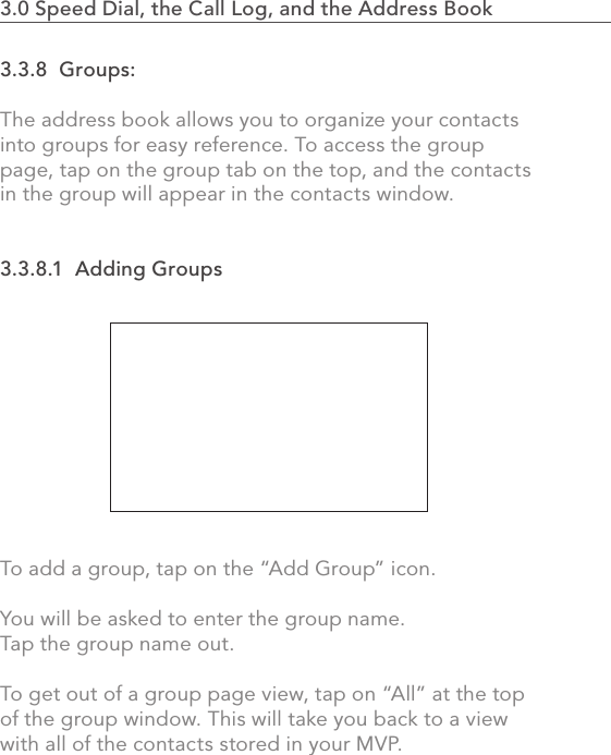 3.3.8  Groups:The address book allows you to organize your contacts into groups for easy reference. To access the group page, tap on the group tab on the top, and the contacts in the group will appear in the contacts window.3.3.8.1  Adding GroupsTo add a group, tap on the “Add Group” icon.You will be asked to enter the group name. Tap the group name out.To get out of a group page view, tap on “All” at the top of the group window. This will take you back to a view with all of the contacts stored in your MVP.702.0 Using the MVP3.0 Speed Dial, the Call Log, and the Address Book                    
