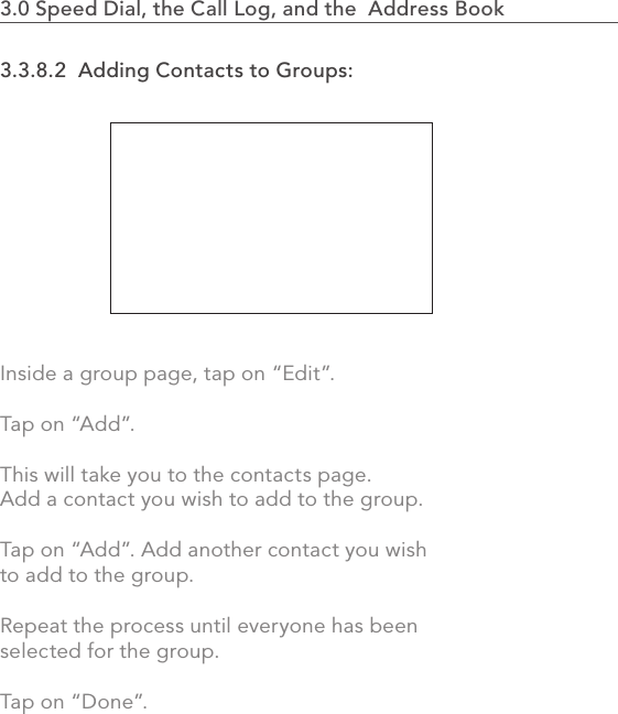 713.0 Speed Dial, the Call Log, and the  Address Book                   3.3.8.2  Adding Contacts to Groups:Inside a group page, tap on “Edit”.Tap on “Add”.This will take you to the contacts page. Add a contact you wish to add to the group.Tap on “Add”. Add another contact you wish to add to the group.Repeat the process until everyone has been selected for the group.Tap on “Done”.