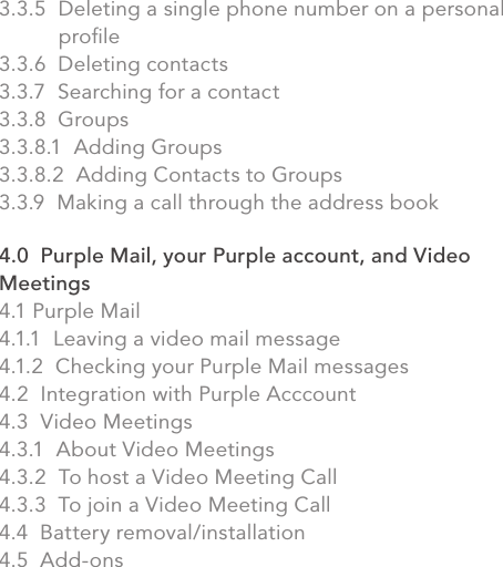 3.3.5  Deleting a single phone number on a personal              proﬁle3.3.6  Deleting contacts3.3.7  Searching for a contact3.3.8  Groups3.3.8.1  Adding Groups3.3.8.2  Adding Contacts to Groups3.3.9  Making a call through the address book4.0  Purple Mail, your Purple account, and Video Meetings4.1 Purple Mail4.1.1  Leaving a video mail message4.1.2  Checking your Purple Mail messages4.2  Integration with Purple Acccount4.3  Video Meetings4.3.1  About Video Meetings4.3.2  To host a Video Meeting Call4.3.3  To join a Video Meeting Call4.4  Battery removal/installation4.5  Add-onsvii