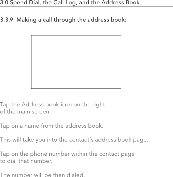 3.3.9  Making a call through the address book:Tap the Address book icon on the right of the main screen.Tap on a name from the address book. This will take you into the contact’s address book page.Tap on the phone number within the contact page to dial that number. The number will be then dialed.722.0 Using the MVP3.0 Speed Dial, the Call Log, and the Address Book                    