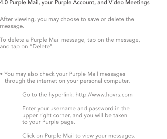 After viewing, you may choose to save or delete the message.  To delete a Purple Mail message, tap on the message, and tap on “Delete”.• You may also check your Purple Mail messages    through the internet on your personal computer.    Go to the hyperlink: http://www.hovrs.com   Enter your username and password in the   upper right corner, and you will be taken   to your Purple page.    Click on Purple Mail to view your messages.754.0 Purple Mail, your Purple Account, and Video Meetings                            