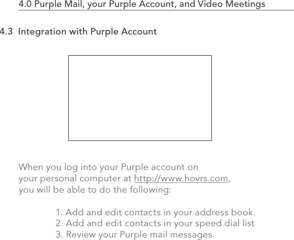 When you log into your Purple account on your personal computer at http://www.hovrs.com, you will be able to do the following:  1. Add and edit contacts in your address book.  2. Add and edit contacts in your speed dial list  3. Review your Purple mail messages.762.0 Using the MVP4.0 Purple Mail, your Purple Account, and Video Meetings                            4.3  Integration with Purple Account