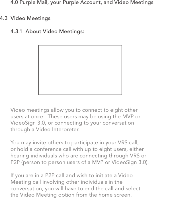 4.3.1  About Video Meetings:Video meetings allow you to connect to eight other users at once.  These users may be using the MVP or VideoSign 3.0, or connecting to your conversation through a Video Interpreter.You may invite others to participate in your VRS call, or hold a conference call with up to eight users, either hearing individuals who are connecting through VRS or P2P (person to person users of a MVP or VideoSign 3.0).If you are in a P2P call and wish to initiate a Video Meeting call involving other individuals in the conversation, you will have to end the call and select the Video Meeting option from the home screen.774.0 Purple Mail, your Purple Account, and Video Meetings                            4.3  Video Meetings