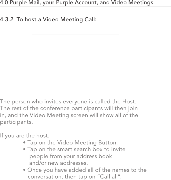 4.3.2  To host a Video Meeting Call:The person who invites everyone is called the Host. The rest of the conference participants will then join in, and the Video Meeting screen will show all of the participants.If you are the host:   • Tap on the Video Meeting Button.   • Tap on the smart search box to invite              people from your address book       and/or new addresses.    • Once you have added all of the names to the       conversation, then tap on “Call all”.802.0 Using the MVP4.0 Purple Mail, your Purple Account, and Video Meetings                            