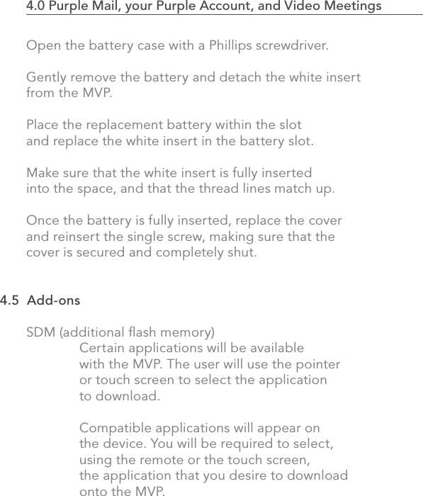 Open the battery case with a Phillips screwdriver. Gently remove the battery and detach the white insert from the MVP. Place the replacement battery within the slot and replace the white insert in the battery slot.  Make sure that the white insert is fully inserted into the space, and that the thread lines match up.Once the battery is fully inserted, replace the cover and reinsert the single screw, making sure that the cover is secured and completely shut.SDM (additional ﬂash memory)  Certain applications will be available   with the MVP. The user will use the pointer   or touch screen to select the application   to download.     Compatible applications will appear on   the device. You will be required to select,   using the remote or the touch screen,   the application that you desire to download   onto the MVP.834.0 Purple Mail, your Purple Account, and Video Meetings                            4.5  Add-ons