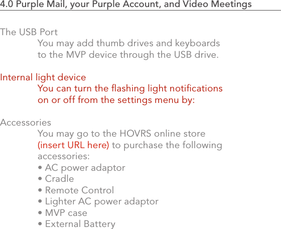 842.0 Using the MVP4.0 Purple Mail, your Purple Account, and Video Meetings                            The USB Port  You may add thumb drives and keyboards   to the MVP device through the USB drive.Internal light device  You can turn the ﬂashing light notiﬁcations   on or off from the settings menu by:  Accessories  You may go to the HOVRS online store  (insert URL here) to purchase the following     accessories:  • AC power adaptor  • Cradle  • Remote Control  • Lighter AC power adaptor  • MVP case  • External Battery