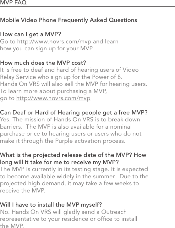 Mobile Video Phone Frequently Asked QuestionsHow can I get a MVP?Go to http://www.hovrs.com/mvp and learn how you can sign up for your MVP.  How much does the MVP cost?It is free to deaf and hard of hearing users of Video Relay Service who sign up for the Power of 8. Hands On VRS will also sell the MVP for hearing users. To learn more about purchasing a MVP, go to http://www.hovrs.com/mvpCan Deaf or Hard of Hearing people get a free MVP?Yes. The mission of Hands On VRS is to break down barriers.  The MVP is also available for a nominal purchase price to hearing users or users who do not make it through the Purple activation process.What is the projected release date of the MVP? How long will it take for me to receive my MVP?The MVP is currently in its testing stage. It is expected to become available widely in the summer.  Due to the projected high demand, it may take a few weeks to receive the MVP.Will I have to install the MVP myself?No. Hands On VRS will gladly send a Outreach representative to your residence or ofﬁce to installthe MVP.85MVP FAQ                                                                                            