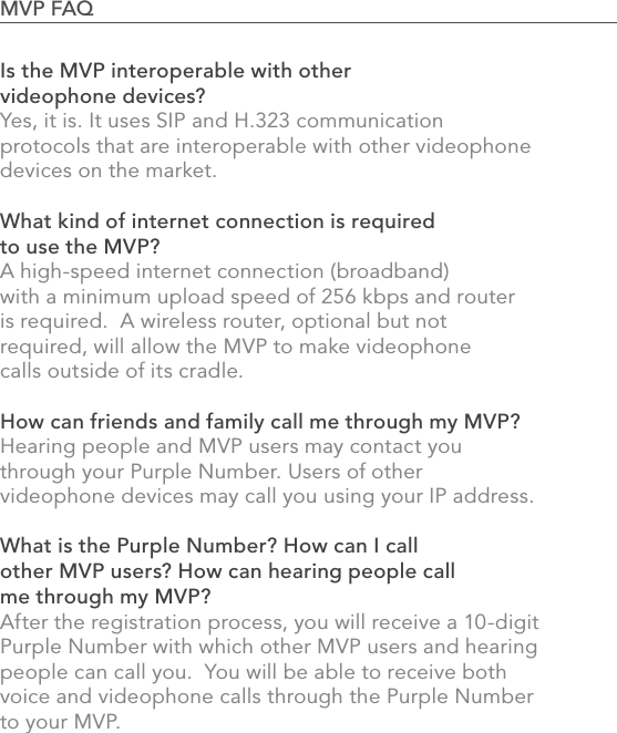 862.0 Using the MVPIs the MVP interoperable with other videophone devices?Yes, it is. It uses SIP and H.323 communication protocols that are interoperable with other videophone devices on the market.What kind of internet connection is required to use the MVP?A high-speed internet connection (broadband) with a minimum upload speed of 256 kbps and router is required.  A wireless router, optional but not required, will allow the MVP to make videophone calls outside of its cradle. How can friends and family call me through my MVP?Hearing people and MVP users may contact you through your Purple Number. Users of other videophone devices may call you using your IP address.What is the Purple Number? How can I call other MVP users? How can hearing people call me through my MVP?After the registration process, you will receive a 10-digit Purple Number with which other MVP users and hearing people can call you.  You will be able to receive both voice and videophone calls through the Purple Number to your MVP.MVP FAQ                                                                                            