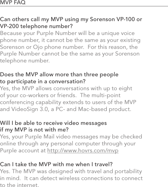 Can others call my MVP using my Sorenson VP-100 or VP-200 telephone number?Because your Purple Number will be a unique voice phone number, it cannot be the same as your existing Sorenson or Ojo phone number.  For this reason, the Purple Number cannot be the same as your Sorenson telephone number.Does the MVP allow more than three people to participate in a conversation?Yes, the MVP allows conversations with up to eight of your co-workers or friends.  The multi-point conferencing capability extends to users of the MVP and VideoSign 3.0, a PC- and Mac-based product.Will I be able to receive video messages if my MVP is not with me?Yes, your Purple Mail video messages may be checked online through any personal computer through your Purple account at http://www.hovrs.com/mvpCan I take the MVP with me when I travel?Yes. The MVP was designed with travel and portability in mind.  It can detect wireless connections to connect to the internet.87MVP FAQ                                                                                            