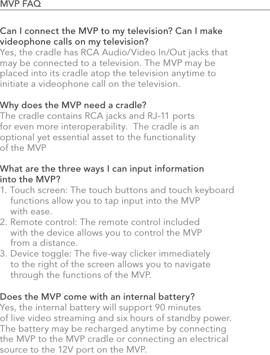 882.0 Using the MVPCan I connect the MVP to my television? Can I make videophone calls on my television?Yes, the cradle has RCA Audio/Video In/Out jacks that may be connected to a television. The MVP may be placed into its cradle atop the television anytime to initiate a videophone call on the television.Why does the MVP need a cradle?The cradle contains RCA jacks and RJ-11 ports for even more interoperability.  The cradle is an optional yet essential asset to the functionality of the MVP What are the three ways I can input information into the MVP?1. Touch screen: The touch buttons and touch keyboard      functions allow you to tap input into the MVP     with ease.2. Remote control: The remote control included     with the device allows you to control the MVP     from a distance.3. Device toggle: The ﬁve-way clicker immediately     to the right of the screen allows you to navigate     through the functions of the MVP.Does the MVP come with an internal battery?Yes, the internal battery will support 90 minutes of live video streaming and six hours of standby power.  The battery may be recharged anytime by connecting the MVP to the MVP cradle or connecting an electrical source to the 12V port on the MVP.MVP FAQ                                                                                            