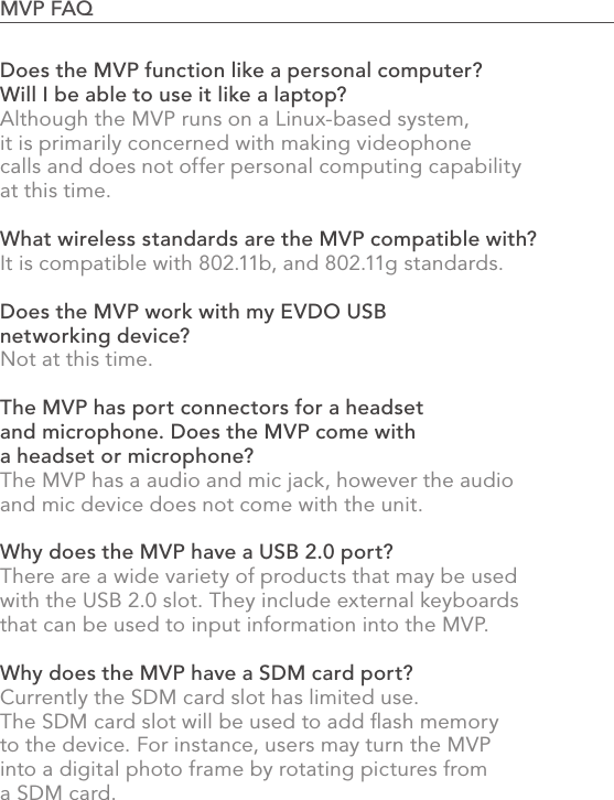 Does the MVP function like a personal computer? Will I be able to use it like a laptop?Although the MVP runs on a Linux-based system, it is primarily concerned with making videophone calls and does not offer personal computing capability at this time.What wireless standards are the MVP compatible with?It is compatible with 802.11b, and 802.11g standards.Does the MVP work with my EVDO USB networking device?Not at this time.The MVP has port connectors for a headset and microphone. Does the MVP come with a headset or microphone?The MVP has a audio and mic jack, however the audio and mic device does not come with the unit.Why does the MVP have a USB 2.0 port?There are a wide variety of products that may be used with the USB 2.0 slot. They include external keyboards that can be used to input information into the MVP.Why does the MVP have a SDM card port?Currently the SDM card slot has limited use. The SDM card slot will be used to add ﬂash memory to the device. For instance, users may turn the MVP into a digital photo frame by rotating pictures from a SDM card.89MVP FAQ                                                                                            