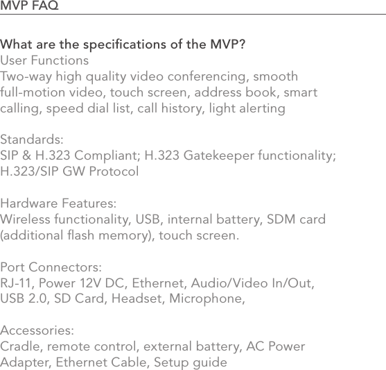 902.0 Using the MVPWhat are the speciﬁcations of the MVP?User Functions Two-way high quality video conferencing, smooth full-motion video, touch screen, address book, smart calling, speed dial list, call history, light alerting   Standards: SIP &amp; H.323 Compliant; H.323 Gatekeeper functionality; H.323/SIP GW Protocol  Hardware Features: Wireless functionality, USB, internal battery, SDM card (additional ﬂash memory), touch screen.   Port Connectors:RJ-11, Power 12V DC, Ethernet, Audio/Video In/Out, USB 2.0, SD Card, Headset, Microphone,    Accessories:Cradle, remote control, external battery, AC Power Adapter, Ethernet Cable, Setup guide   MVP FAQ                                                                                            