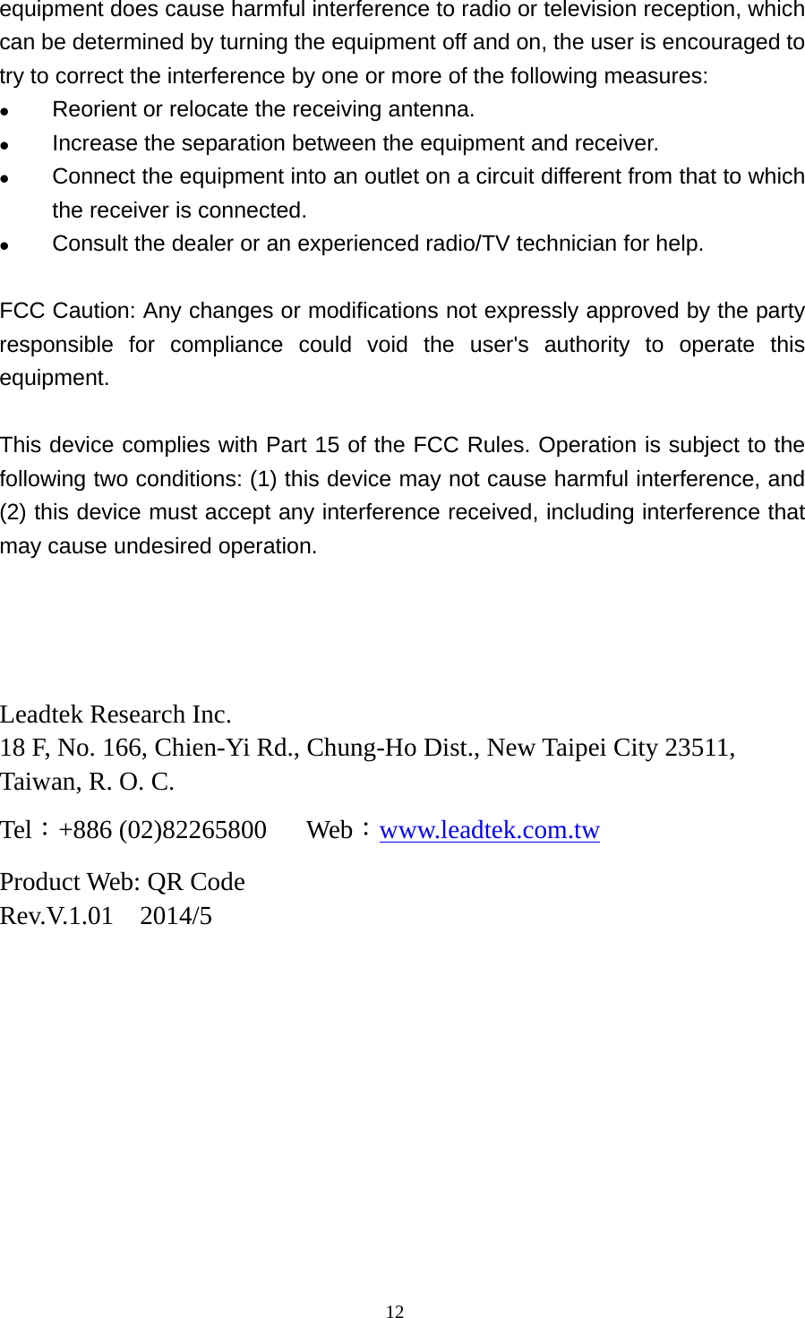  12equipment does cause harmful interference to radio or television reception, which can be determined by turning the equipment off and on, the user is encouraged to try to correct the interference by one or more of the following measures:  Reorient or relocate the receiving antenna.  Increase the separation between the equipment and receiver.  Connect the equipment into an outlet on a circuit different from that to which the receiver is connected.  Consult the dealer or an experienced radio/TV technician for help.  FCC Caution: Any changes or modifications not expressly approved by the party responsible for compliance could void the user&apos;s authority to operate this equipment.  This device complies with Part 15 of the FCC Rules. Operation is subject to the following two conditions: (1) this device may not cause harmful interference, and (2) this device must accept any interference received, including interference that may cause undesired operation.     Leadtek Research Inc. 18 F, No. 166, Chien-Yi Rd., Chung-Ho Dist., New Taipei City 23511, Taiwan, R. O. C. Tel：+886 (02)82265800   Web：www.leadtek.com.tw Product Web: QR Code Rev.V.1.01  2014/5 