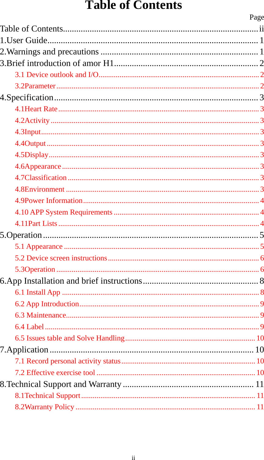  iiTable of Contents                                                         Page Table of Contents ........................................................................................ ii1.User Guide ............................................................................................... 12.Warnings and precautions ....................................................................... 13.Brief introduction of amor H1 ................................................................. 23.1 Device outlook and I/O.................................................................................... 23.2Parameter .......................................................................................................... 24.Specification ............................................................................................  34.1Heart Rate ......................................................................................................... 34.2Activity ............................................................................................................. 34.3Input .................................................................................................................. 34.4Output ............................................................................................................... 34.5Display .............................................................................................................. 34.6Appearance ....................................................................................................... 34.7Classification .................................................................................................... 34.8Environment ..................................................................................................... 34.9Power Information ............................................................................................ 44.10 APP System Requirements ............................................................................ 44.11Part Lists ......................................................................................................... 45.Operation ................................................................................................. 55.1 Appearance ...................................................................................................... 55.2 Device screen instructions ............................................................................... 65.3Operation .......................................................................................................... 66.App Installation and brief instructions ....................................................  86.1 Install App ....................................................................................................... 86.2 App Introduction .............................................................................................. 96.3 Maintenance..................................................................................................... 96.4 Label ................................................................................................................ 96.5 Issues table and Solve Handling .................................................................... 107.Application ............................................................................................ 107.1 Record personal activity status ...................................................................... 107.2 Effective exercise tool ................................................................................... 108.Technical Support and Warranty ........................................................... 118.1Technical Support ........................................................................................... 118.2Warranty Policy .............................................................................................. 11