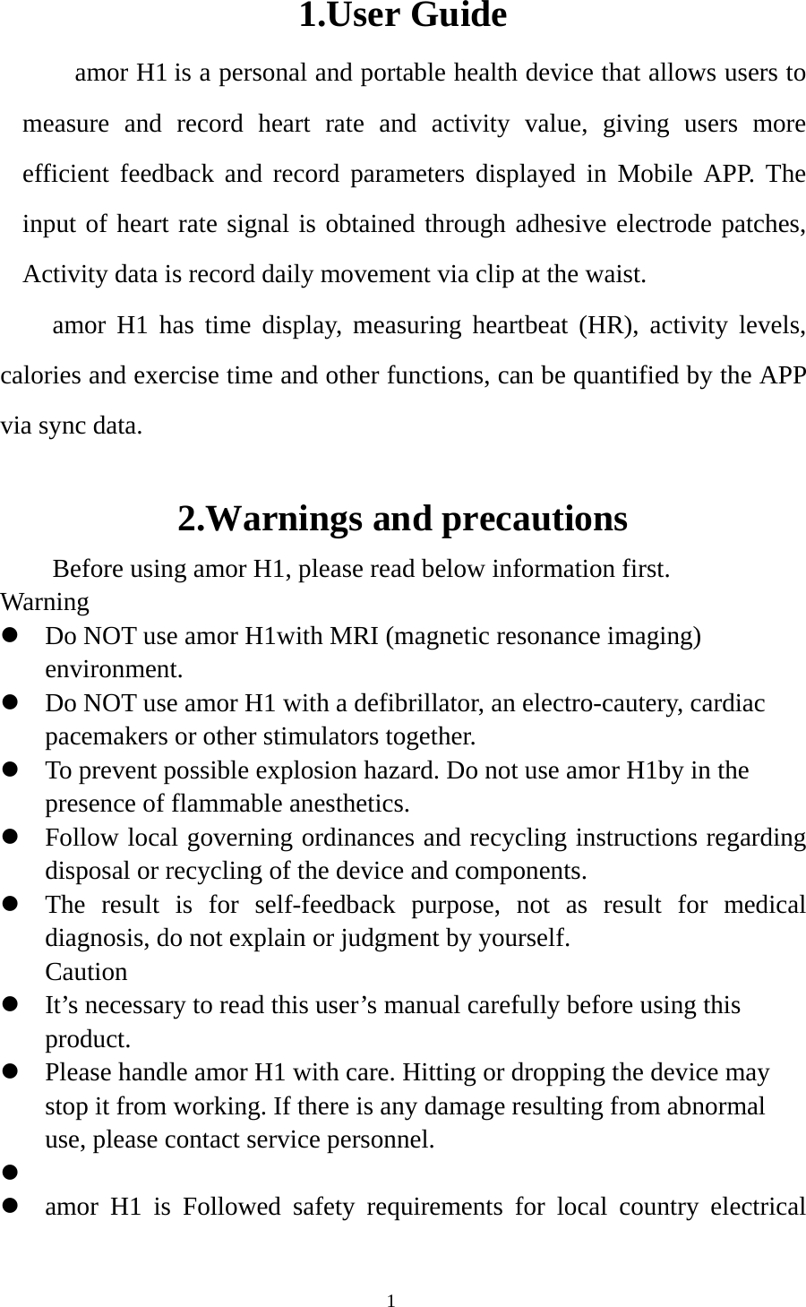  11.User Guide amor H1 is a personal and portable health device that allows users to measure and record heart rate and activity value, giving users more efficient feedback and record parameters displayed in Mobile APP. The input of heart rate signal is obtained through adhesive electrode patches, Activity data is record daily movement via clip at the waist. amor H1 has time display, measuring heartbeat (HR), activity levels, calories and exercise time and other functions, can be quantified by the APP via sync data.  2.Warnings and precautions Before using amor H1, please read below information first. Warning  Do NOT use amor H1with MRI (magnetic resonance imaging) environment.  Do NOT use amor H1 with a defibrillator, an electro-cautery, cardiac pacemakers or other stimulators together.  To prevent possible explosion hazard. Do not use amor H1by in the presence of flammable anesthetics.  Follow local governing ordinances and recycling instructions regarding disposal or recycling of the device and components.  The result is for self-feedback purpose, not as result for medical diagnosis, do not explain or judgment by yourself. Caution  It’s necessary to read this user’s manual carefully before using this product.  Please handle amor H1 with care. Hitting or dropping the device may stop it from working. If there is any damage resulting from abnormal use, please contact service personnel.    amor H1 is Followed safety requirements for local country electrical 