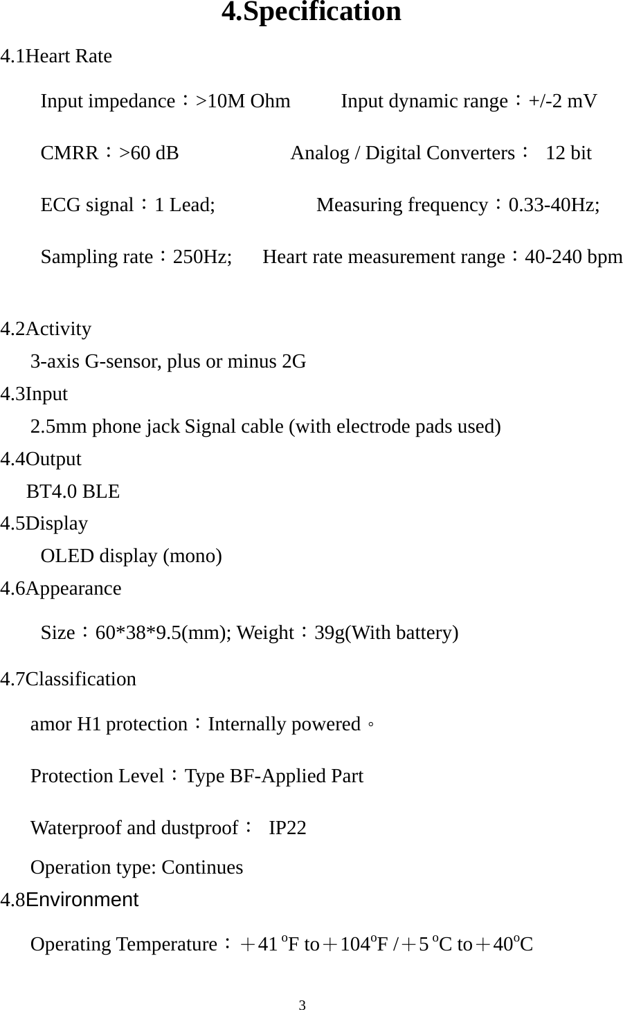  34.Specification 4.1Heart Rate Input impedance：&gt;10M Ohm     Input dynamic range：+/-2 mV CMRR：&gt;60 dB           Analog / Digital Converters： 12 bit ECG signal：1 Lead;          Measuring frequency：0.33-40Hz;  Sampling rate：250Hz;   Heart rate measurement range：40-240 bpm    4.2Activity       3-axis G-sensor, plus or minus 2G 4.3Input    2.5mm phone jack Signal cable (with electrode pads used) 4.4Output    BT4.0 BLE   4.5Display OLED display (mono) 4.6Appearance Size：60*38*9.5(mm); Weight：39g(With battery) 4.7Classification    amor H1 protection：Internally powered。    Protection Level：Type BF-Applied Part    Waterproof and dustproof： IP22    Operation type: Continues  4.8Environment     Operating Temperature：＋41 oF to＋104oF /＋5 oC to＋40oC 