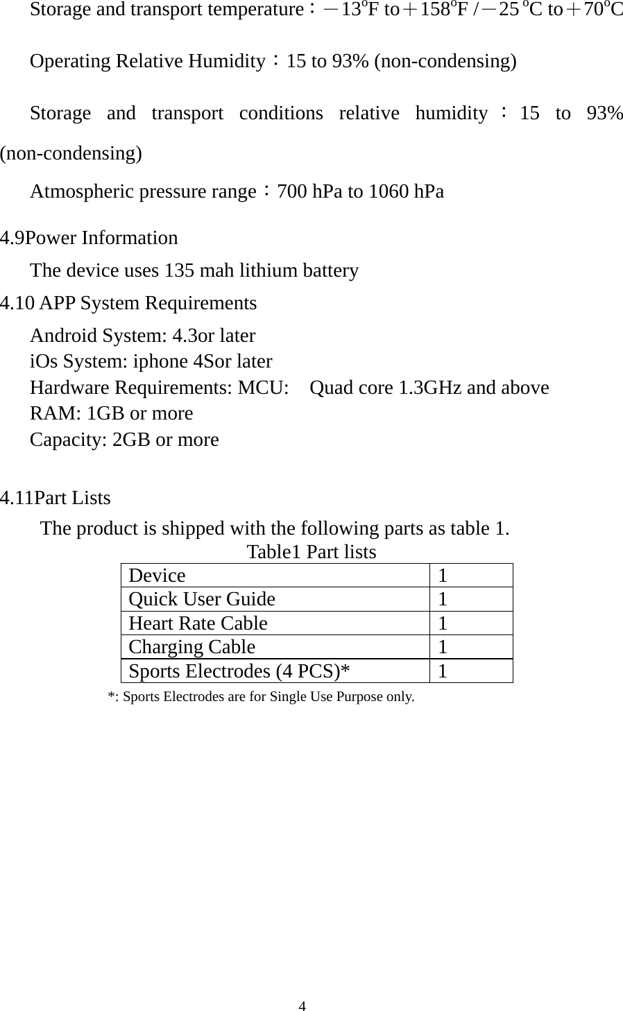  4      Storage and transport temperature：－13oF to＋158oF /－25 oC to＋70oC    Operating Relative Humidity：15 to 93% (non-condensing)    Storage and transport conditions relative humidity ：15 to 93% (non-condensing)    Atmospheric pressure range：700 hPa to 1060 hPa 4.9Power Information       The device uses 135 mah lithium battery 4.10 APP System Requirements    Android System: 4.3or later       iOs System: iphone 4Sor later    Hardware Requirements: MCU:    Quad core 1.3GHz and above    RAM: 1GB or more    Capacity: 2GB or more   4.11Part Lists The product is shipped with the following parts as table 1. Table1 Part lists Device 1 Quick User Guide  1 Heart Rate Cable  1 Charging Cable  1 Sports Electrodes (4 PCS)*  1                *: Sports Electrodes are for Single Use Purpose only.            