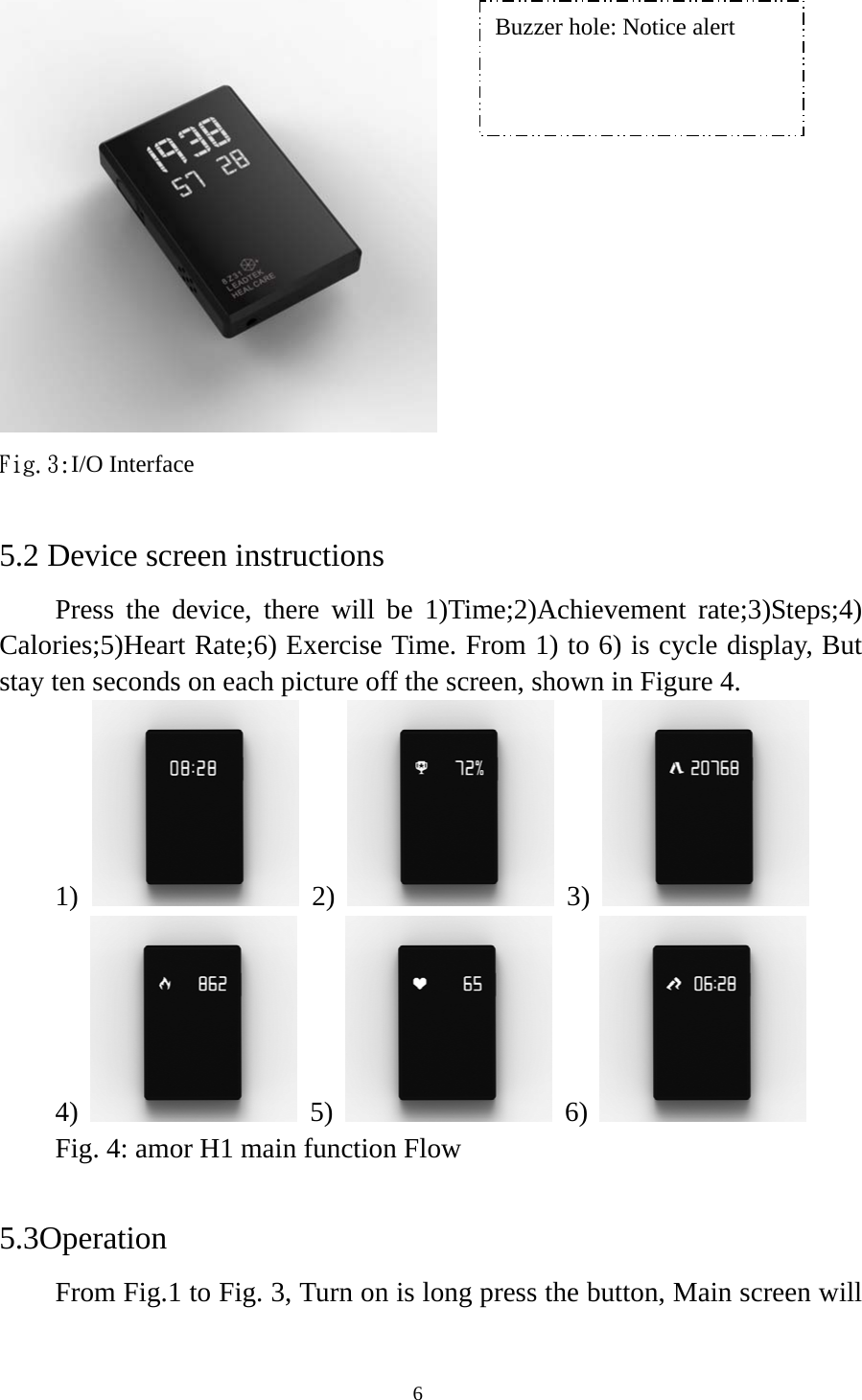  6 Fig.3:I/O Interface  5.2 Device screen instructions Press the device, there will be 1)Time;2)Achievement rate;3)Steps;4) Calories;5)Heart Rate;6) Exercise Time. From 1) to 6) is cycle display, But stay ten seconds on each picture off the screen, shown in Figure 4. 1)   2)  3)  4)  5)  6)  Fig. 4: amor H1 main function Flow  5.3Operation From Fig.1 to Fig. 3, Turn on is long press the button, Main screen will Buzzer hole: Notice alert 