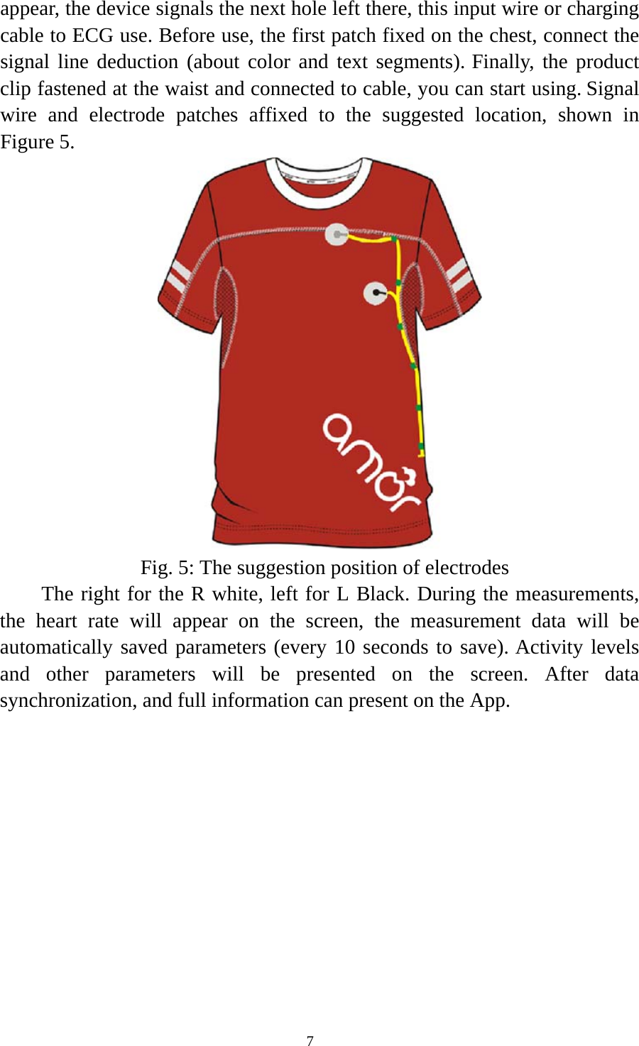  7appear, the device signals the next hole left there, this input wire or charging cable to ECG use. Before use, the first patch fixed on the chest, connect the signal line deduction (about color and text segments). Finally, the product clip fastened at the waist and connected to cable, you can start using. Signal wire and electrode patches affixed to the suggested location, shown in Figure 5.    Fig. 5: The suggestion position of electrodes       The right for the R white, left for L Black. During the measurements, the heart rate will appear on the screen, the measurement data will be automatically saved parameters (every 10 seconds to save). Activity levels and other parameters will be presented on the screen. After data synchronization, and full information can present on the App. 