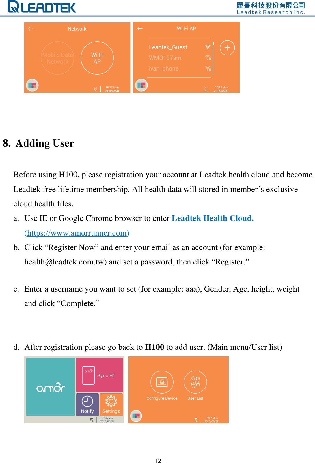   12         8. Adding User  Before using H100, please registration your account at Leadtek health cloud and become Leadtek free lifetime membership. All health data will stored in member’s exclusive cloud health files.   a. Use IE or Google Chrome browser to enter Leadtek Health Cloud. (https://www.amorrunner.com) b. Click “Register Now” and enter your email as an account (for example: health@leadtek.com.tw) and set a password, then click “Register.”  c. Enter a username you want to set (for example: aaa), Gender, Age, height, weight and click “Complete.”     d. After registration please go back to H100 to add user. (Main menu/User list)  