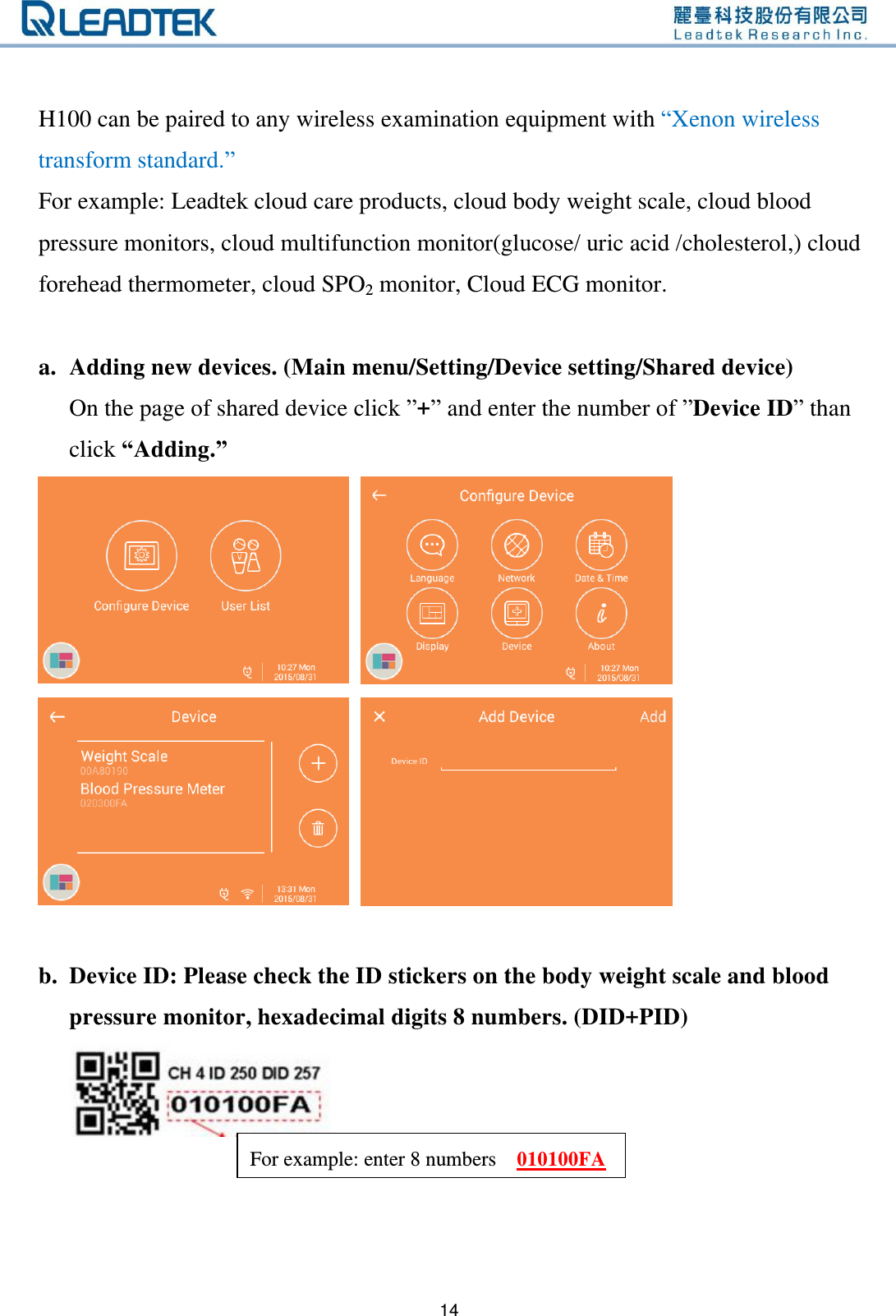   14    H100 can be paired to any wireless examination equipment with “Xenon wireless transform standard.” For example: Leadtek cloud care products, cloud body weight scale, cloud blood pressure monitors, cloud multifunction monitor(glucose/ uric acid /cholesterol,) cloud forehead thermometer, cloud SPO2 monitor, Cloud ECG monitor.  a. Adding new devices. (Main menu/Setting/Device setting/Shared device) On the page of shared device click ”+” and enter the number of ”Device ID” than click “Adding.”        b. Device ID: Please check the ID stickers on the body weight scale and blood pressure monitor, hexadecimal digits 8 numbers. (DID+PID)     For example: enter 8 numbers    010100FA 