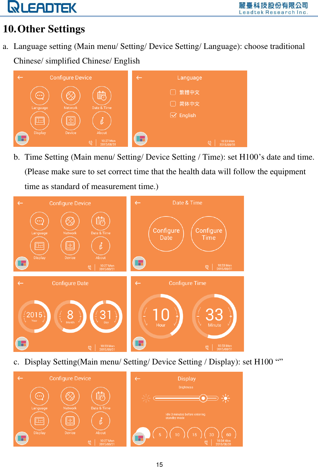   15 10. Other Settings a. Language setting (Main menu/ Setting/ Device Setting/ Language): choose traditional Chinese/ simplified Chinese/ English      b. Time Setting (Main menu/ Setting/ Device Setting / Time): set H100’s date and time. (Please make sure to set correct time that the health data will follow the equipment time as standard of measurement time.)        c. Display Setting(Main menu/ Setting/ Device Setting / Display): set H100 “”      