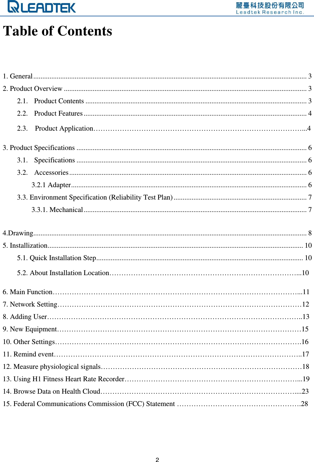   2 Table of Contents  1. General ........................................................................................................................................................ 3 2. Product Overview ....................................................................................................................................... 3 2.1. Product Contents ........................................................................................................................... 3 2.2. Product Features ............................................................................................................................ 4     2.3.    Product Application……………………………………………………………………………...4  3. Product Specifications ................................................................................................................................ 6 3.1. Specifications ................................................................................................................................ 6 3.2. Accessories .................................................................................................................................... 6 3.2.1 Adapter ................................................................................................................................... 6 3.3. Environment Specification (Reliability Test Plan) .......................................................................... 7 3.3.1. Mechanical ............................................................................................................................ 7  4.Drawing........................................................................................................................................................ 8 5. Installization .............................................................................................................................................. 10 5.1. Quick Installation Step ................................................................................................................... 10     5.2. About Installation Location……………………………………………………………………...10  6. Main Function…………………………………………………………………………………………...11 7. Network Setting…………………………………………………………………………………………12 8. Adding User……………………………………………………………………………………………..13 9. New Equipment…………………………………………………………………………………………15 10. Other Settings………………………………………………………………………………………….16 11. Remind event…………………………………………………………………………………………..17 12. Measure physiological signals…………………………………………………………………………18 13. Using H1 Fitness Heart Rate Recorder………………………………………………………………...19 14. Browse Data on Health Cloud………………………………………………………………………....23 15. Federal Communications Commission (FCC) Statement …………………………………………….28    