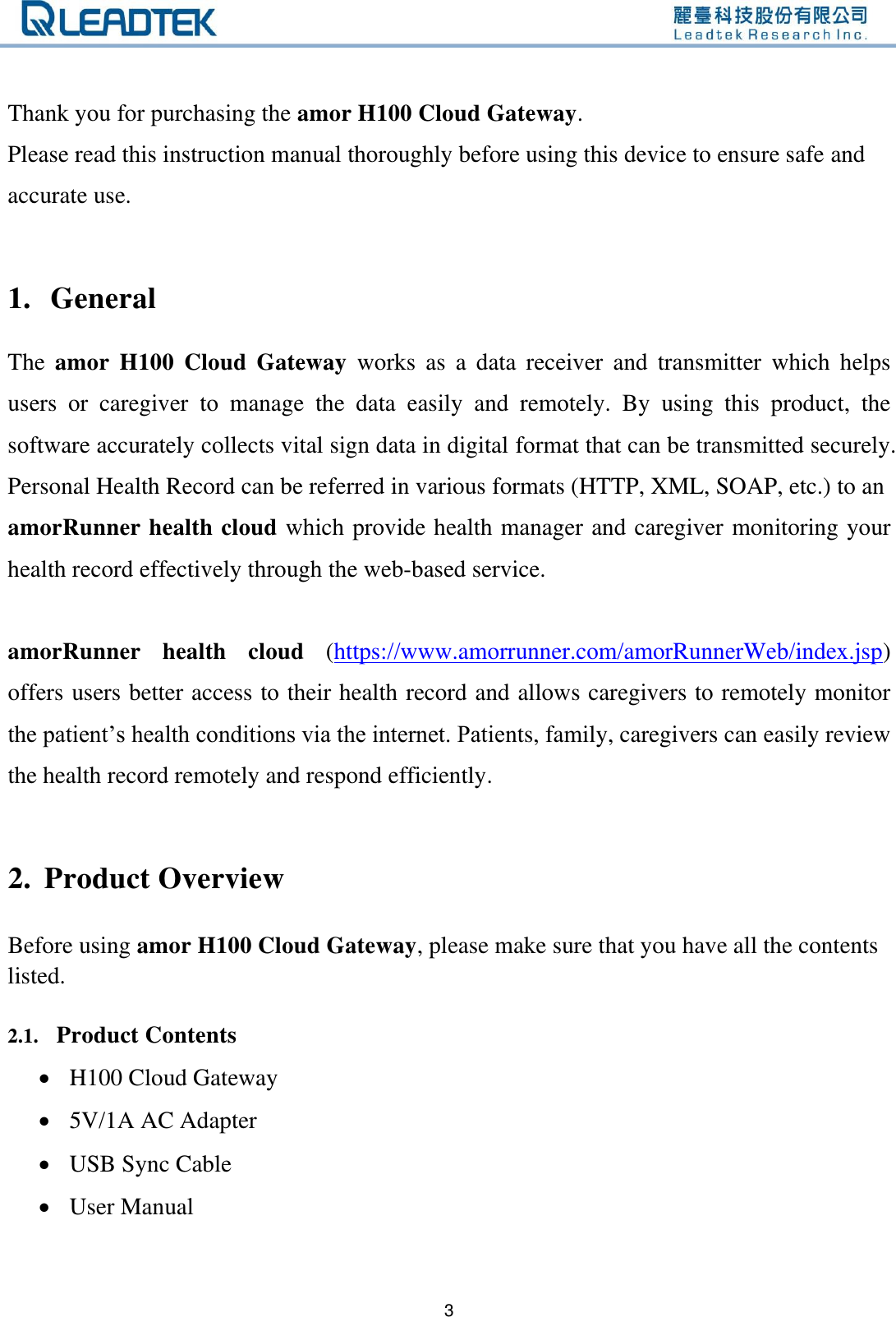  3  Thank you for purchasing the amor H100 Cloud Gateway. Please read this instruction manual thoroughly before using this device to ensure safe and accurate use.  1. General The  amor  H100  Cloud  Gateway  works  as  a  data  receiver  and  transmitter  which  helps users  or  caregiver  to  manage  the  data  easily  and  remotely.  By  using  this  product,  the software accurately collects vital sign data in digital format that can be transmitted securely. Personal Health Record can be referred in various formats (HTTP, XML, SOAP, etc.) to an amorRunner health cloud which provide health manager and caregiver monitoring your health record effectively through the web-based service.    amorRunner  health  cloud  (https://www.amorrunner.com/amorRunnerWeb/index.jsp) offers users better access to their health record and allows caregivers to remotely monitor the patient’s health conditions via the internet. Patients, family, caregivers can easily review the health record remotely and respond efficiently.  2. Product Overview Before using amor H100 Cloud Gateway, please make sure that you have all the contents listed.  2.1. Product Contents  H100 Cloud Gateway  5V/1A AC Adapter  USB Sync Cable  User Manual  