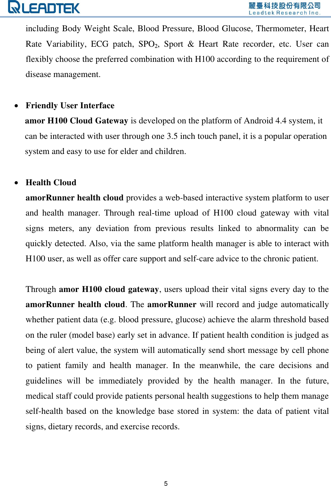   5 including Body Weight Scale, Blood Pressure, Blood Glucose, Thermometer, Heart Rate  Variability,  ECG  patch,  SPO2,  Sport  &amp;  Heart  Rate  recorder,  etc.  User  can flexibly choose the preferred combination with H100 according to the requirement of disease management.   Friendly User Interface     amor H100 Cloud Gateway is developed on the platform of Android 4.4 system, it   can be interacted with user through one 3.5 inch touch panel, it is a popular operation   system and easy to use for elder and children.   Health Cloud amorRunner health cloud provides a web-based interactive system platform to user and  health  manager.  Through  real-time  upload  of  H100  cloud  gateway  with  vital signs  meters,  any  deviation  from  previous  results  linked  to  abnormality  can  be quickly detected. Also, via the same platform health manager is able to interact with H100 user, as well as offer care support and self-care advice to the chronic patient.          Through amor H100 cloud gateway, users upload their vital signs every day to the amorRunner health cloud. The amorRunner will record and judge automatically whether patient data (e.g. blood pressure, glucose) achieve the alarm threshold based on the ruler (model base) early set in advance. If patient health condition is judged as being of alert value, the system will automatically send short message by cell phone to  patient  family  and  health  manager.  In  the  meanwhile,  the  care  decisions  and guidelines  will  be  immediately  provided  by  the  health  manager.  In  the  future, medical staff could provide patients personal health suggestions to help them manage self-health based on the knowledge base stored in system: the data of patient  vital signs, dietary records, and exercise records.  