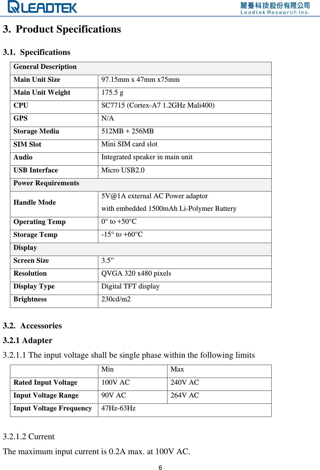   6 3. Product Specifications   3.1. Specifications General Description Main Unit Size 97.15mm x 47mm x75mm Main Unit Weight 175.5 g CPU SC7715 (Cortex-A7 1.2GHz Mali400) GPS N/A Storage Media 512MB + 256MB SIM Slot Mini SIM card slot Audio Integrated speaker in main unit USB Interface Micro USB2.0 Power Requirements Handle Mode 5V@1A external AC Power adaptor   with embedded 1500mAh Li-Polymer Battery Operating Temp 0° to +50°C Storage Temp -15° to +60°C Display Screen Size 3.5” Resolution QVGA 320 x480 pixels Display Type Digital TFT display Brightness 230cd/m2  3.2. Accessories 3.2.1 Adapter 3.2.1.1 The input voltage shall be single phase within the following limits  Min   Max Rated Input Voltage 100V AC 240V AC Input Voltage Range 90V AC   264V AC Input Voltage Frequency 47Hz-63Hz  3.2.1.2 Current The maximum input current is 0.2A max. at 100V AC. 