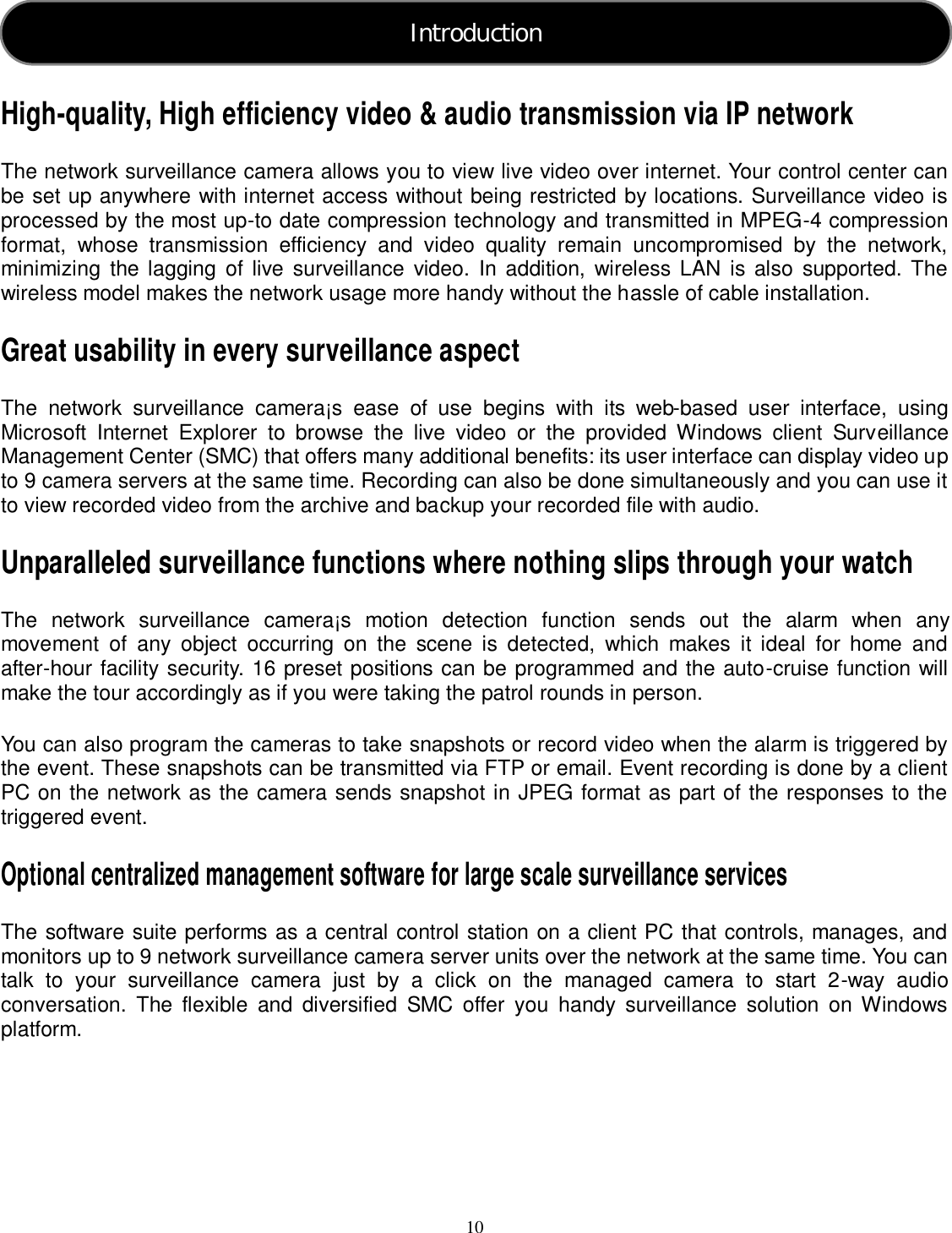  10     High-quality, High efficiency video &amp; audio transmission via IP network The network surveillance camera allows you to view live video over internet. Your control center can be set up anywhere with internet access without being restricted by locations. Surveillance video is processed by the most up-to date compression technology and transmitted in MPEG-4 compression format,  whose  transmission  efficiency  and  video  quality  remain  uncompromised  by  the  network, minimizing  the lagging of live surveillance video.  In  addition,  wireless LAN is also  supported. The wireless model makes the network usage more handy without the hassle of cable installation. Great usability in every surveillance aspect The  network  surveillance  camera¡s  ease  of  use  begins  with  its  web-based  user  interface,  using Microsoft  Internet  Explorer  to  browse  the  live  video  or  the  provided  Windows  client  Surveillance Management Center (SMC) that offers many additional benefits: its user interface can display video up to 9 camera servers at the same time. Recording can also be done simultaneously and you can use it to view recorded video from the archive and backup your recorded file with audio. Unparalleled surveillance functions where nothing slips through your watch The  network  surveillance  camera¡s  motion  detection  function  sends  out  the  alarm  when  any movement  of  any  object  occurring  on  the  scene  is  detected,  which  makes  it  ideal  for  home  and after-hour facility security. 16 preset positions can be programmed and the auto-cruise function will make the tour accordingly as if you were taking the patrol rounds in person. You can also program the cameras to take snapshots or record video when the alarm is triggered by the event. These snapshots can be transmitted via FTP or email. Event recording is done by a client PC on the network as the camera sends snapshot in JPEG format as part of the responses to the triggered event. Optional centralized management software for large scale surveillance services The software suite performs as a central control station on a client PC that controls, manages, and monitors up to 9 network surveillance camera server units over the network at the same time. You can talk  to  your  surveillance  camera  just  by  a  click  on  the  managed  camera  to  start  2-way  audio conversation.  The  flexible  and  diversified  SMC  offer  you  handy  surveillance  solution  on  Windows platform.      Introduction  