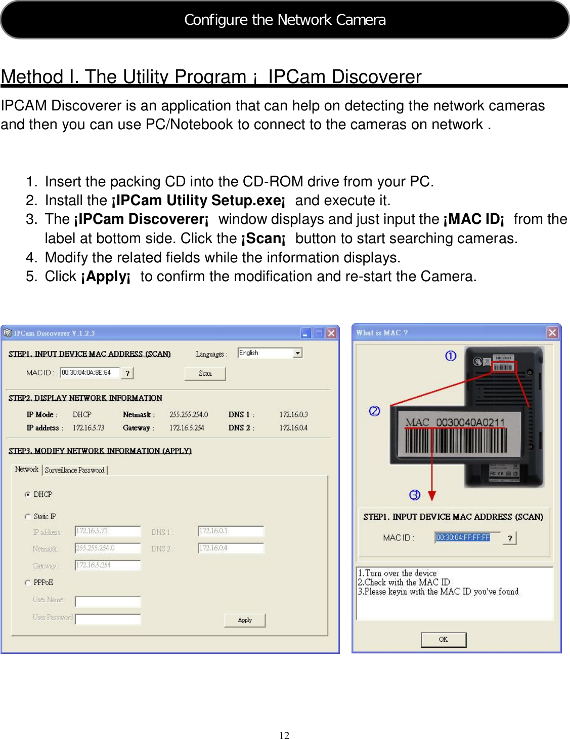  12     Method I. The Utility Program ¡  IPCam Discoverer IPCAM Discoverer is an application that can help on detecting the network cameras and then you can use PC/Notebook to connect to the cameras on network .   1.  Insert the packing CD into the CD-ROM drive from your PC. 2.  Install the ¡IPCam Utility Setup.exe¡  and execute it. 3.  The ¡IPCam Discoverer¡  window displays and just input the ¡MAC ID¡  from the label at bottom side. Click the ¡Scan¡  button to start searching cameras. 4.  Modify the related fields while the information displays. 5.  Click ¡Apply¡  to confirm the modification and re-start the Camera.     Configure the Network Camera  