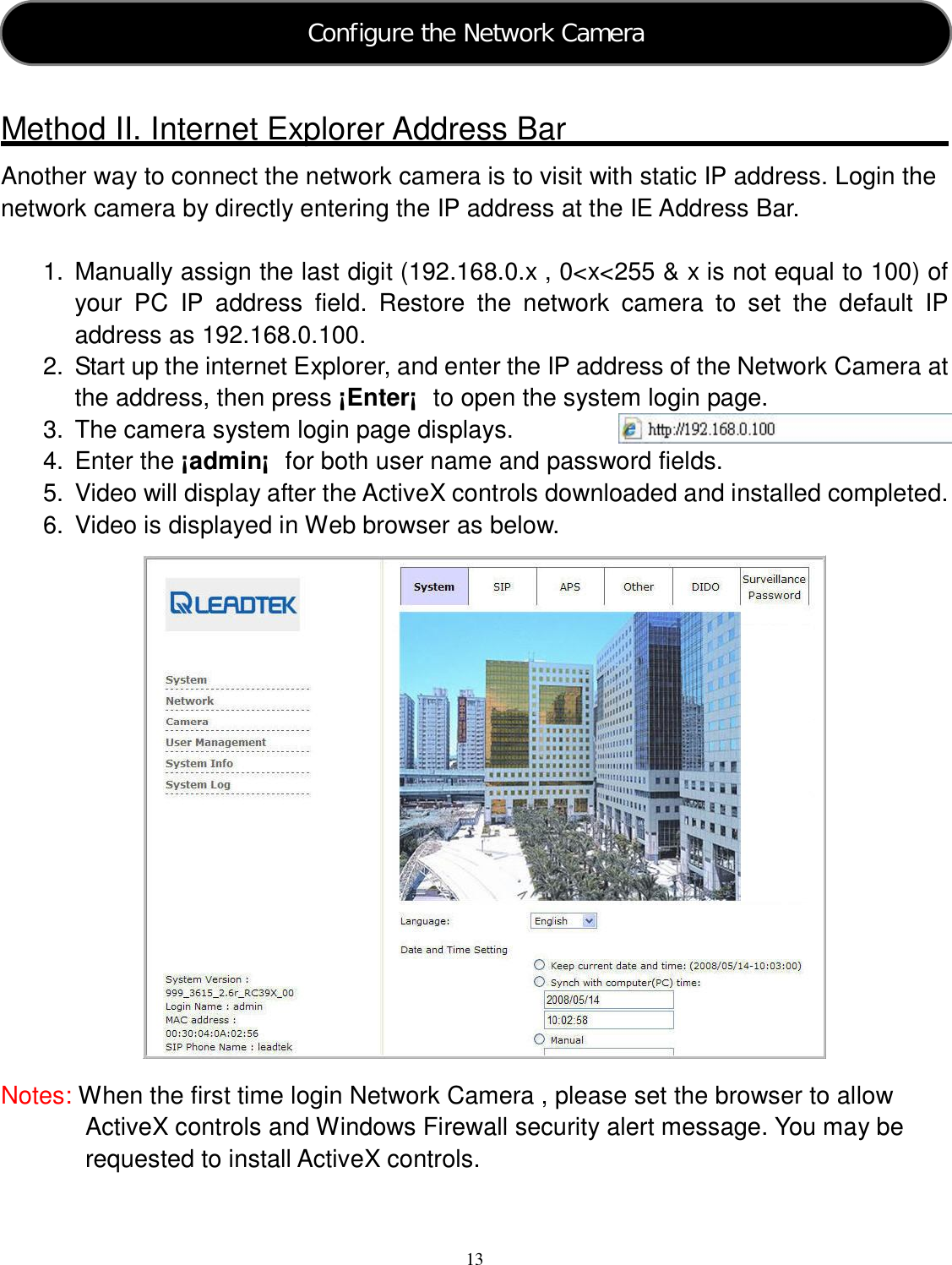  13   Method II. Internet Explorer Address Bar Another way to connect the network camera is to visit with static IP address. Login the network camera by directly entering the IP address at the IE Address Bar.  1.  Manually assign the last digit (192.168.0.x , 0&lt;x&lt;255 &amp; x is not equal to 100) of your  PC  IP  address  field.  Restore  the  network  camera  to  set  the  default  IP address as 192.168.0.100. 2.  Start up the internet Explorer, and enter the IP address of the Network Camera at the address, then press ¡Enter¡  to open the system login page. 3.  The camera system login page displays. 4.  Enter the ¡admin¡  for both user name and password fields. 5.  Video will display after the ActiveX controls downloaded and installed completed. 6.  Video is displayed in Web browser as below.                  Notes: When the first time login Network Camera , please set the browser to allow   ActiveX controls and Windows Firewall security alert message. You may be requested to install ActiveX controls.  Configure the Network Camera  