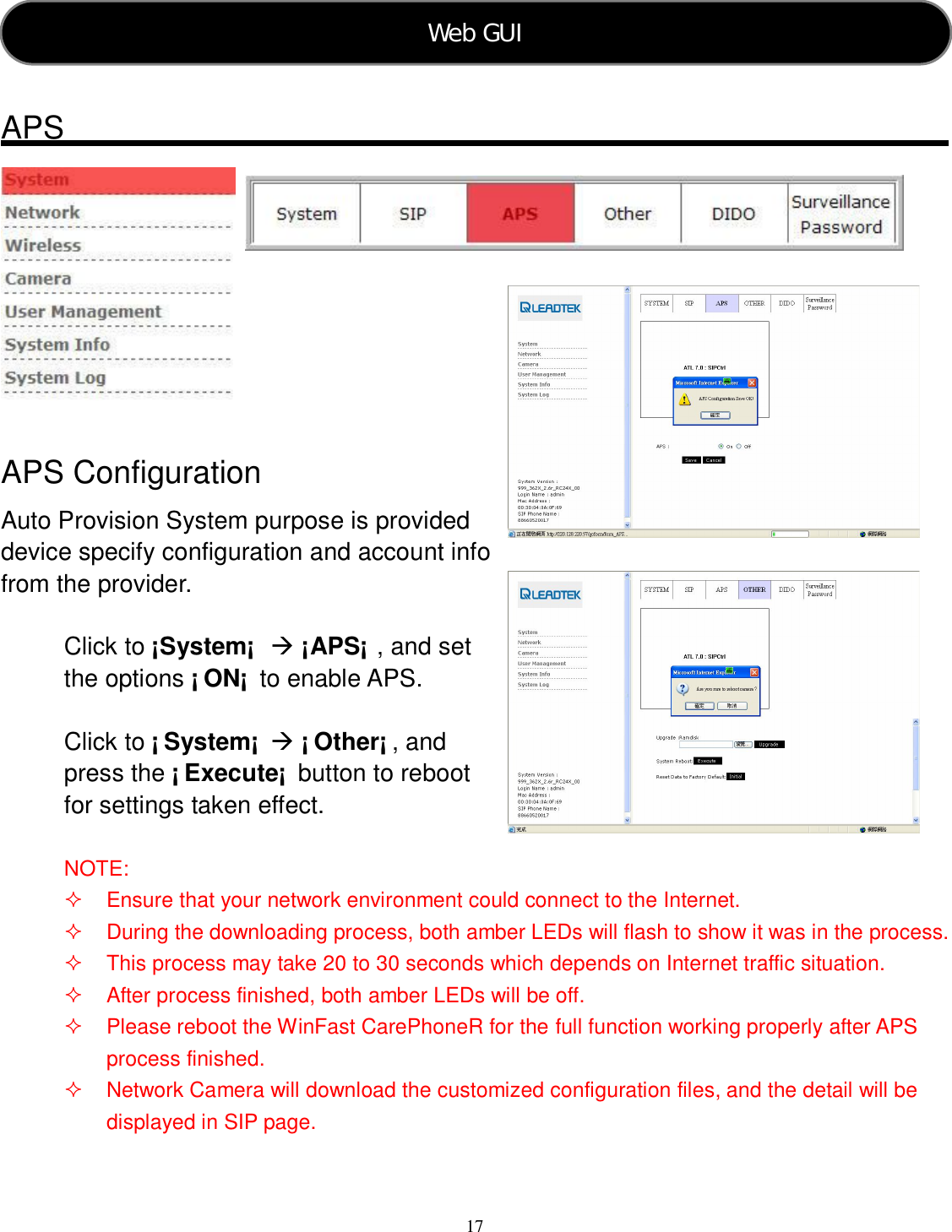  17     APS     APS Configuration Auto Provision System purpose is provided device specify configuration and account info from the provider.  Click to ¡System¡   ¡APS¡ , and set the options ¡ ON¡  to enable APS.  Click to ¡ System¡   ¡ Other¡ , and press the ¡ Execute¡  button to reboot for settings taken effect.  NOTE:   Ensure that your network environment could connect to the Internet.   During the downloading process, both amber LEDs will flash to show it was in the process.     This process may take 20 to 30 seconds which depends on Internet traffic situation.   After process finished, both amber LEDs will be off.   Please reboot the WinFast CarePhoneR for the full function working properly after APS process finished.   Network Camera will download the customized configuration files, and the detail will be displayed in SIP page. Web GUI   