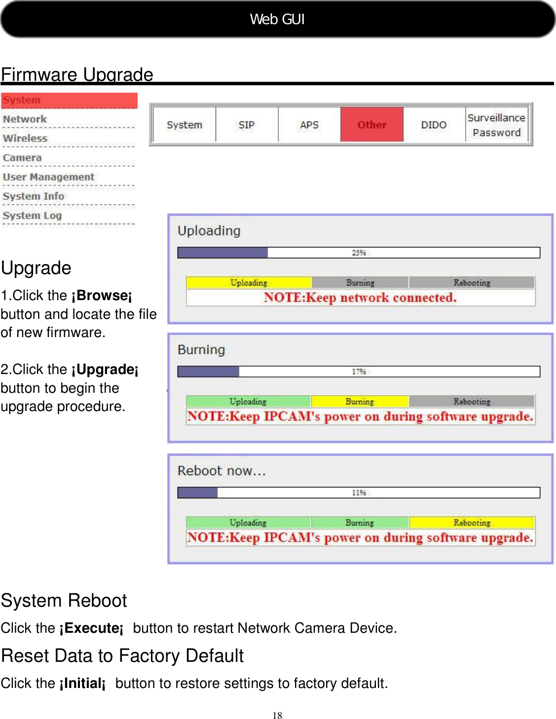  18     Firmware Upgrade     Upgrade 1.Click the ¡Browse¡  button and locate the file of new firmware.  2.Click the ¡Upgrade¡  button to begin the upgrade procedure.      System Reboot Click the ¡Execute¡  button to restart Network Camera Device. Reset Data to Factory Default Click the ¡Initial¡  button to restore settings to factory default. Web GUI   