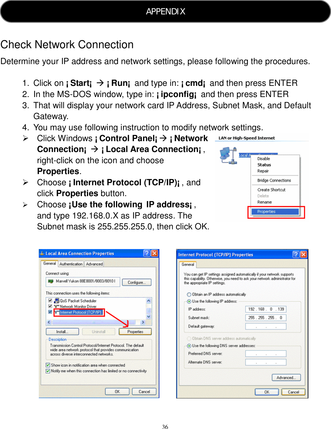  36     Check Network Connection Determine your IP address and network settings, please following the procedures.  1.  Click on ¡ Start¡   ¡ Run¡  and type in: ¡ cmd¡  and then press ENTER 2.  In the MS-DOS window, type in: ¡ ipconfig¡  and then press ENTER 3.  That will display your network card IP Address, Subnet Mask, and Default Gateway. 4.  You may use following instruction to modify network settings.   Click Windows ¡ Control Panel¡  ¡ Network Connection¡   ¡ Local Area Connection¡ , right-click on the icon and choose Properties.   Choose ¡ Internet Protocol (TCP/IP)¡ , and click Properties button.  Choose ¡Use the following IP address¡ , and type 192.168.0.X as IP address. The Subnet mask is 255.255.255.0, then click OK.                              APPENDIX  