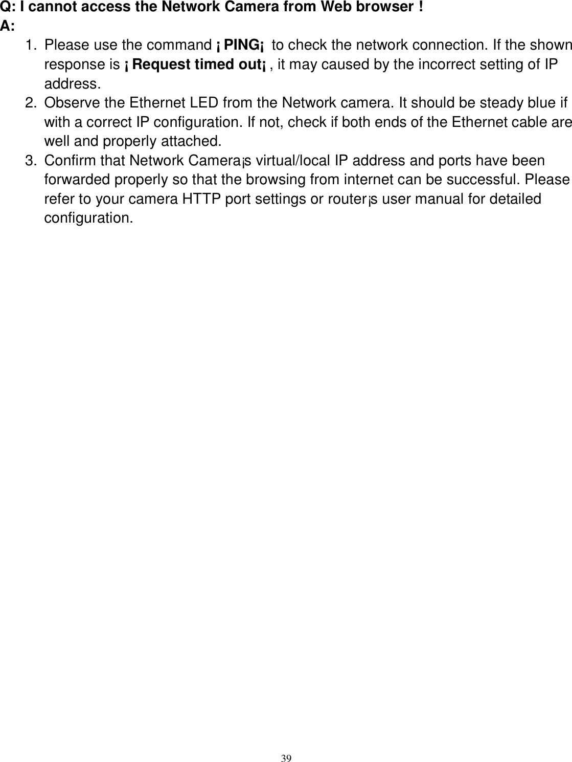  39 Q: I cannot access the Network Camera from Web browser ! A: 1.  Please use the command ¡ PING¡  to check the network connection. If the shown response is ¡ Request timed out¡ , it may caused by the incorrect setting of IP address. 2.  Observe the Ethernet LED from the Network camera. It should be steady blue if with a correct IP configuration. If not, check if both ends of the Ethernet cable are well and properly attached. 3.  Confirm that Network Camera¡s virtual/local IP address and ports have been forwarded properly so that the browsing from internet can be successful. Please refer to your camera HTTP port settings or router¡s user manual for detailed configuration. 