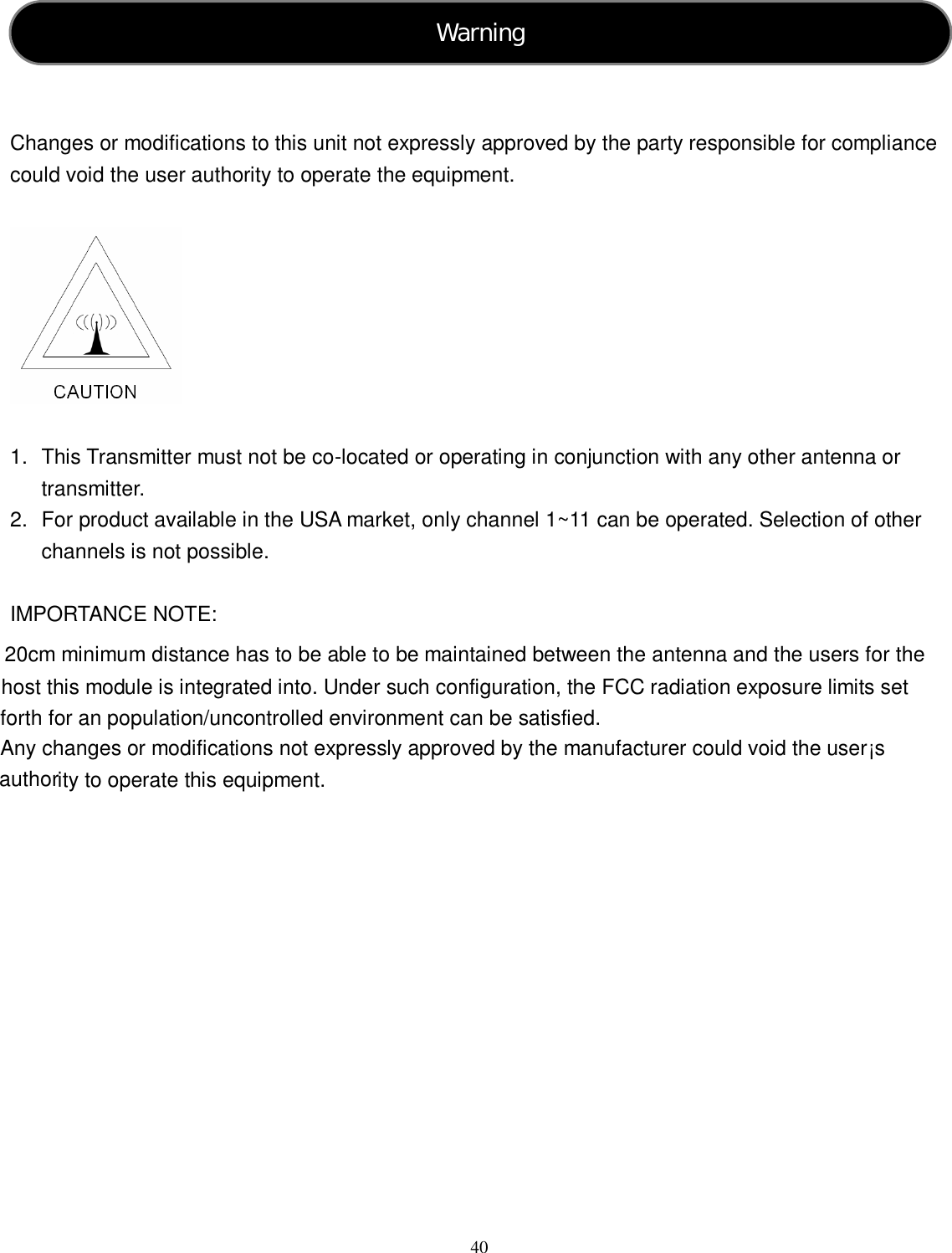  40     Changes or modifications to this unit not expressly approved by the party responsible for compliance could void the user authority to operate the equipment.    1.  This Transmitter must not be co-located or operating in conjunction with any other antenna or transmitter. 2.  For product available in the USA market, only channel 1~11 can be operated. Selection of other channels is not possible.  IMPORTANCE NOTE:   20cm minimum distance has to be able to be maintained between the antenna and the users for the host this module is integrated into. Under such configuration, the FCC radiation exposure limits set forth for an population/uncontrolled environment can be satisfied.  Any changes or modifications not expressly approved by the manufacturer could void the user¡s authority to operate this equipment. Warning  