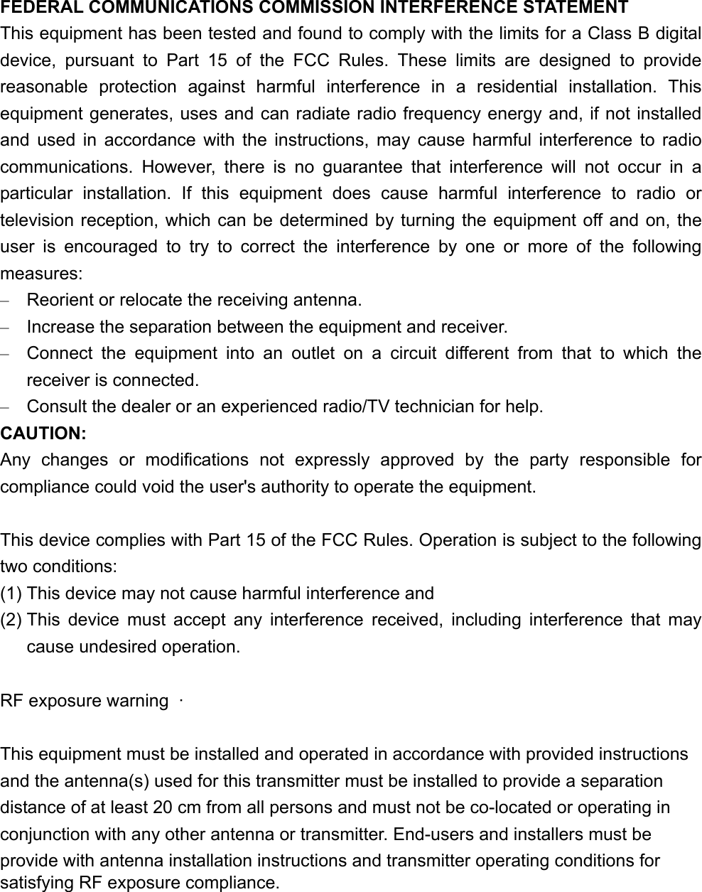FEDERAL COMMUNICATIONS COMMISSION INTERFERENCE STATEMENT This equipment has been tested and found to comply with the limits for a Class B digital device, pursuant to Part 15 of the FCC Rules. These limits are designed to provide reasonable protection against harmful interference in a residential installation. This equipment generates, uses and can radiate radio frequency energy and, if not installed and used in accordance with the instructions, may cause harmful interference to radio communications. However, there is no guarantee that interference will not occur in a particular installation. If this equipment does cause harmful interference to radio or television reception, which can be determined by turning the equipment off and on, the user is encouraged to try to correct the interference by one or more of the following measures: –  Reorient or relocate the receiving antenna. –  Increase the separation between the equipment and receiver. –  Connect the equipment into an outlet on a circuit different from that to which the receiver is connected. –  Consult the dealer or an experienced radio/TV technician for help. CAUTION: Any changes or modifications not expressly approved by the party responsible for compliance could void the user&apos;s authority to operate the equipment.  This device complies with Part 15 of the FCC Rules. Operation is subject to the following two conditions: (1) This device may not cause harmful interference and (2) This device must accept any interference received, including interference that may cause undesired operation.  RF exposure warning  ·          This equipment must be installed and operated in accordance with provided instructions and the antenna(s) used for this transmitter must be installed to provide a separation distance of at least 20 cm from all persons and must not be co-located or operating in conjunction with any other antenna or transmitter. End-users and installers must be provide with antenna installation instructions and transmitter operating conditions for satisfying RF exposure compliance.    