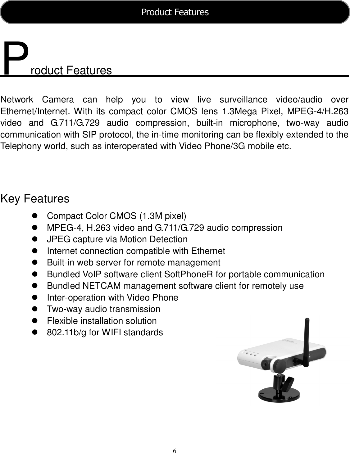  6      roduct Features  Network  Camera  can  help  you  to  view  live  surveillance  video/audio  over Ethernet/Internet. With its compact color CMOS  lens  1.3Mega Pixel,  MPEG-4/H.263 video  and  G.711/G.729  audio  compression,  built-in  microphone,  two-way  audio communication with SIP protocol, the in-time monitoring can be flexibly extended to the Telephony world, such as interoperated with Video Phone/3G mobile etc.      Key Features   Compact Color CMOS (1.3M pixel)   MPEG-4, H.263 video and G.711/G.729 audio compression   JPEG capture via Motion Detection   Internet connection compatible with Ethernet   Built-in web server for remote management   Bundled VoIP software client SoftPhoneR for portable communication   Bundled NETCAM management software client for remotely use   Inter-operation with Video Phone   Two-way audio transmission     Flexible installation solution   802.11b/g for WIFI standards         P Product Features  