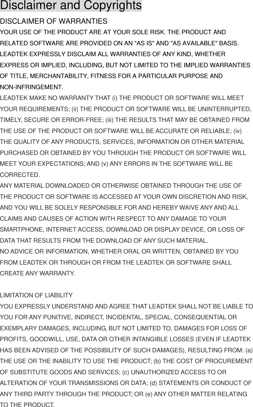 Disclaimer and Copyrights DISCLAIMER OF WARRANTIES YOUR USE OF THE PRODUCT ARE AT YOUR SOLE RISK. THE PRODUCT AND RELATED SOFTWARE ARE PROVIDED ON AN &quot;AS IS&quot; AND &quot;AS AVAILABLE&quot; BASIS. LEADTEK EXPRESSLY DISCLAIM ALL WARRANTIES OF ANY KIND, WHETHER EXPRESS OR IMPLIED, INCLUDING, BUT NOT LIMITED TO THE IMPLIED WARRANTIES OF TITLE, MERCHANTABILITY, FITNESS FOR A PARTICULAR PURPOSE AND NON-INFRINGEMENT. LEADTEK MAKE NO WARRANTY THAT (i) THE PRODUCT OR SOFTWARE WILL MEET YOUR REQUIREMENTS; (ii) THE PRODUCT OR SOFTWARE WILL BE UNINTERRUPTED, TIMELY, SECURE OR ERROR-FREE; (iii) THE RESULTS THAT MAY BE OBTAINED FROM THE USE OF THE PRODUCT OR SOFTWARE WILL BE ACCURATE OR RELIABLE; (iv) THE QUALITY OF ANY PRODUCTS, SERVICES, INFORMATION OR OTHER MATERIAL PURCHASED OR OBTAINED BY YOU THROUGH THE PRODUCT OR SOFTWARE WILL MEET YOUR EXPECTATIONS; AND (v) ANY ERRORS IN THE SOFTWARE WILL BE CORRECTED. ANY MATERIAL DOWNLOADED OR OTHERWISE OBTAINED THROUGH THE USE OF THE PRODUCT OR SOFTWARE IS ACCESSED AT YOUR OWN DISCRETION AND RISK, AND YOU WILL BE SOLELY RESPONSIBLE FOR AND HEREBY WAIVE ANY AND ALL CLAIMS AND CAUSES OF ACTION WITH RESPECT TO ANY DAMAGE TO YOUR SMARTPHONE, INTERNET ACCESS, DOWNLOAD OR DISPLAY DEVICE, OR LOSS OF DATA THAT RESULTS FROM THE DOWNLOAD OF ANY SUCH MATERIAL. NO ADVICE OR INFORMATION, WHETHER ORAL OR WRITTEN, OBTAINED BY YOU FROM LEADTEK OR THROUGH OR FROM THE LEADTEK OR SOFTWARE SHALL CREATE ANY WARRANTY.  LIMITATION OF LIABILITY YOU EXPRESSLY UNDERSTAND AND AGREE THAT LEADTEK SHALL NOT BE LIABLE TO YOU FOR ANY PUNITIVE, INDIRECT, INCIDENTAL, SPECIAL, CONSEQUENTIAL OR EXEMPLARY DAMAGES, INCLUDING, BUT NOT LIMITED TO, DAMAGES FOR LOSS OF PROFITS, GOODWILL, USE, DATA OR OTHER INTANGIBLE LOSSES (EVEN IF LEADTEK HAS BEEN ADVISED OF THE POSSIBILITY OF SUCH DAMAGES), RESULTING FROM: (a) THE USE OR THE INABILITY TO USE THE PRODUCT; (b) THE COST OF PROCUREMENT OF SUBSTITUTE GOODS AND SERVICES; (c) UNAUTHORIZED ACCESS TO OR ALTERATION OF YOUR TRANSMISSIONS OR DATA; (d) STATEMENTS OR CONDUCT OF ANY THIRD PARTY THROUGH THE PRODUCT; OR (e) ANY OTHER MATTER RELATING TO THE PRODUCT. 