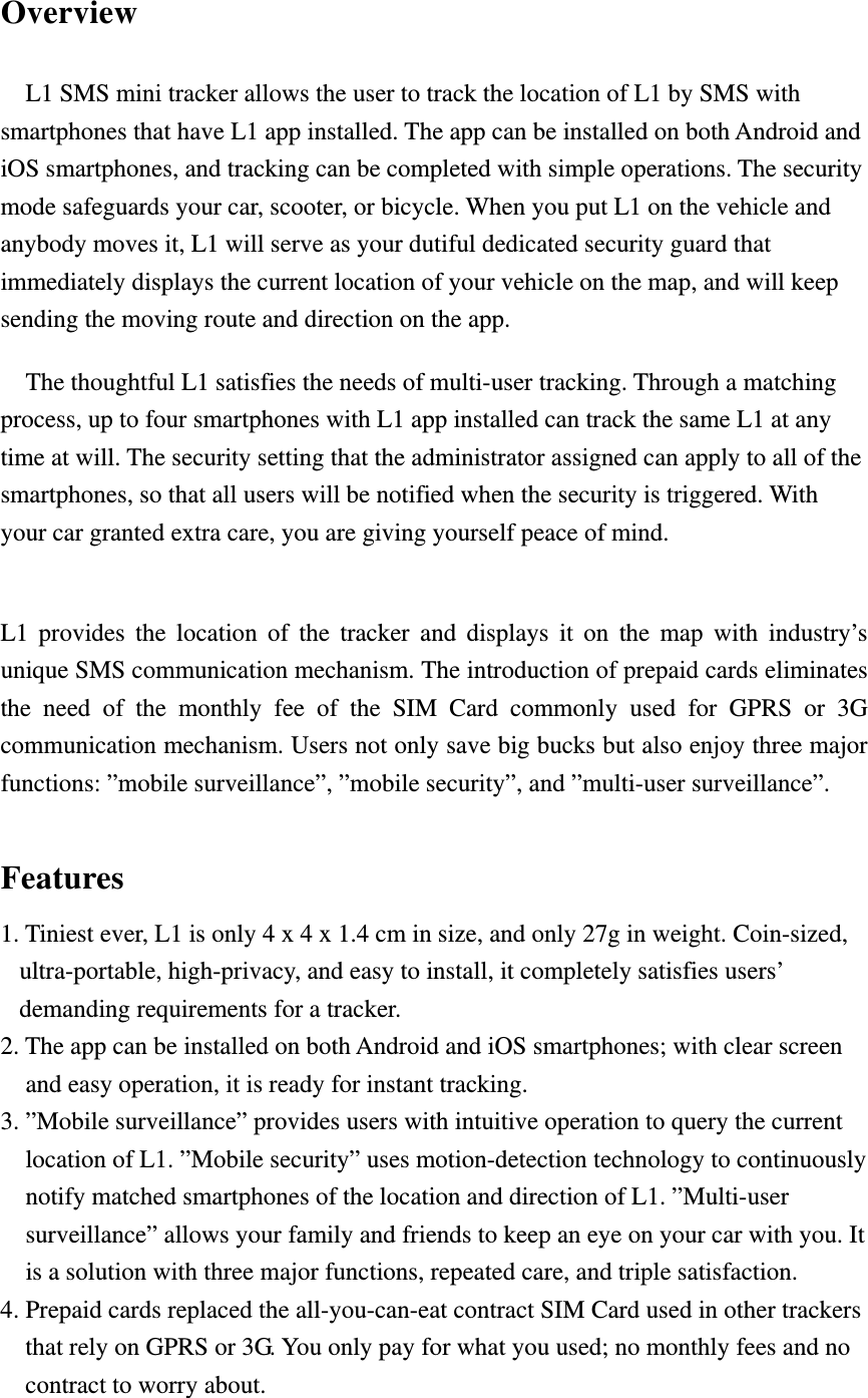 Overview L1 SMS mini tracker allows the user to track the location of L1 by SMS with smartphones that have L1 app installed. The app can be installed on both Android and iOS smartphones, and tracking can be completed with simple operations. The security mode safeguards your car, scooter, or bicycle. When you put L1 on the vehicle and anybody moves it, L1 will serve as your dutiful dedicated security guard that immediately displays the current location of your vehicle on the map, and will keep sending the moving route and direction on the app. The thoughtful L1 satisfies the needs of multi-user tracking. Through a matching process, up to four smartphones with L1 app installed can track the same L1 at any time at will. The security setting that the administrator assigned can apply to all of the smartphones, so that all users will be notified when the security is triggered. With your car granted extra care, you are giving yourself peace of mind.  L1 provides the location of the tracker and displays it on the map with industry’s unique SMS communication mechanism. The introduction of prepaid cards eliminates the need of the monthly fee of the SIM Card commonly used for GPRS or 3G communication mechanism. Users not only save big bucks but also enjoy three major functions: ”mobile surveillance”, ”mobile security”, and ”multi-user surveillance”.  Features 1. Tiniest ever, L1 is only 4 x 4 x 1.4 cm in size, and only 27g in weight. Coin-sized, ultra-portable, high-privacy, and easy to install, it completely satisfies users’ demanding requirements for a tracker. 2. The app can be installed on both Android and iOS smartphones; with clear screen and easy operation, it is ready for instant tracking. 3. ”Mobile surveillance” provides users with intuitive operation to query the current location of L1. ”Mobile security” uses motion-detection technology to continuously notify matched smartphones of the location and direction of L1. ”Multi-user surveillance” allows your family and friends to keep an eye on your car with you. It is a solution with three major functions, repeated care, and triple satisfaction. 4. Prepaid cards replaced the all-you-can-eat contract SIM Card used in other trackers that rely on GPRS or 3G. You only pay for what you used; no monthly fees and no contract to worry about. 