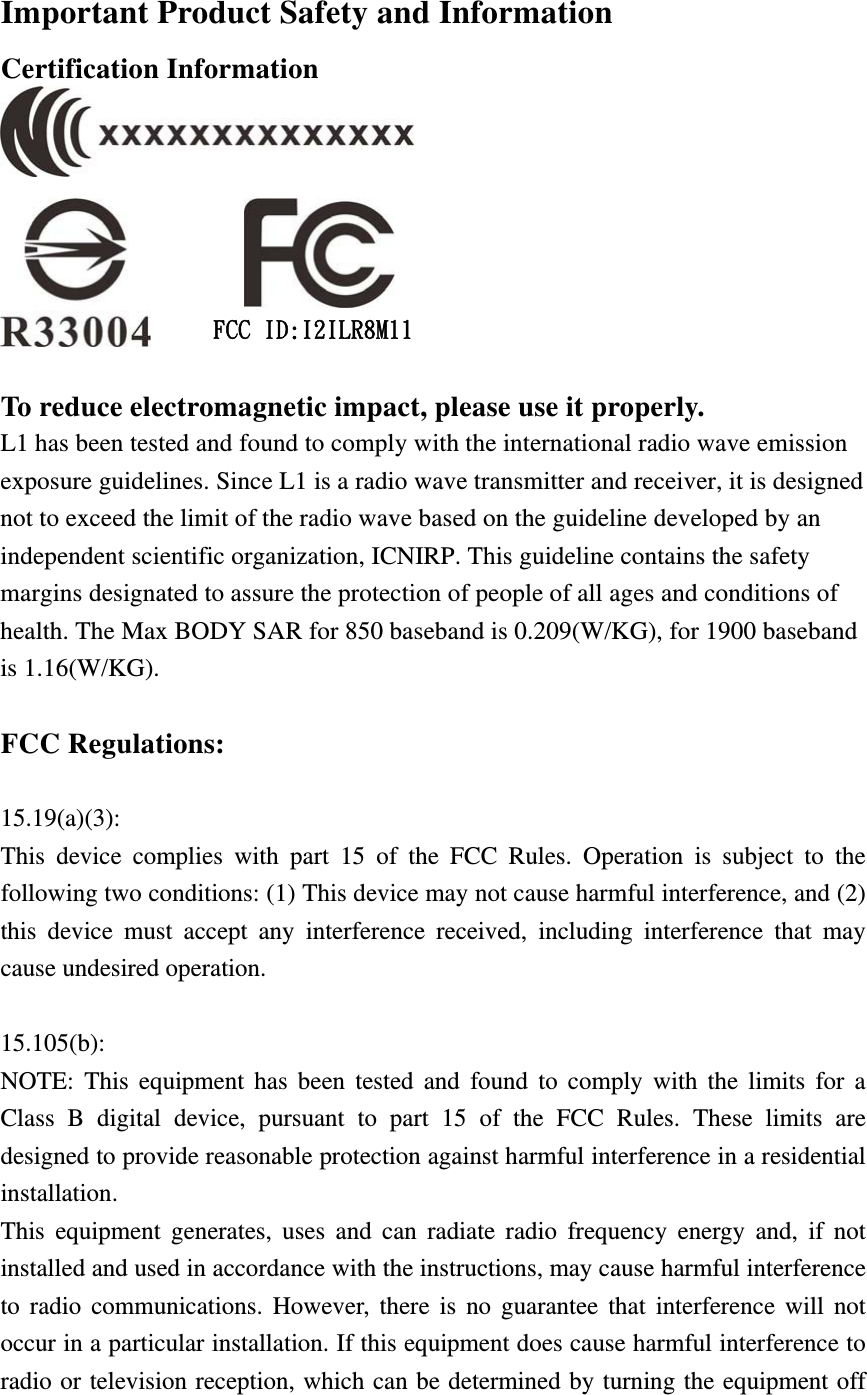 Important Product Safety and Information Certification Information                        FCC ID:I2ILR8M11  To reduce electromagnetic impact, please use it properly. L1 has been tested and found to comply with the international radio wave emission exposure guidelines. Since L1 is a radio wave transmitter and receiver, it is designed not to exceed the limit of the radio wave based on the guideline developed by an independent scientific organization, ICNIRP. This guideline contains the safety margins designated to assure the protection of people of all ages and conditions of health. The Max BODY SAR for 850 baseband is 0.209(W/KG), for 1900 baseband is 1.16(W/KG).  FCC Regulations:  15.19(a)(3): This device complies with part 15 of the FCC Rules. Operation is subject to the following two conditions: (1) This device may not cause harmful interference, and (2) this device must accept any interference received, including interference that may cause undesired operation.  15.105(b): NOTE: This equipment has been tested and found to comply with the limits for a Class B digital device, pursuant to part 15 of the FCC Rules. These limits are designed to provide reasonable protection against harmful interference in a residential installation. This equipment generates, uses and can radiate radio frequency energy and, if not installed and used in accordance with the instructions, may cause harmful interference to radio communications. However, there is no guarantee that interference will not occur in a particular installation. If this equipment does cause harmful interference to radio or television reception, which can be determined by turning the equipment off 