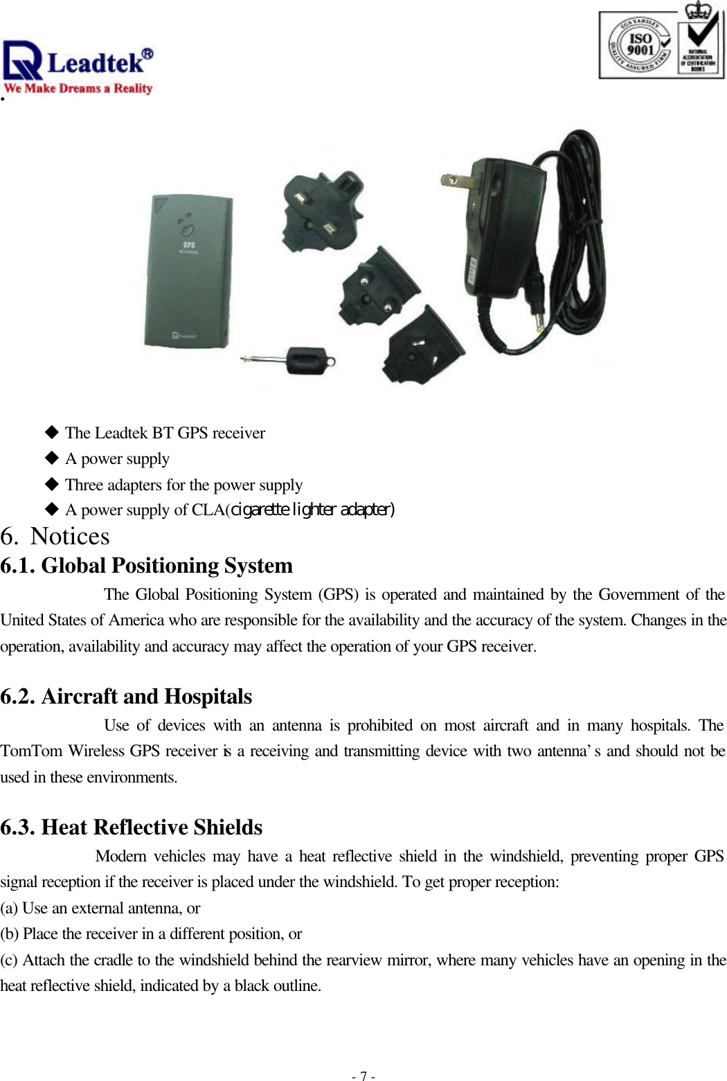                                                                              . -  - 7  u The Leadtek BT GPS receiver      u A power supply    u Three adapters for the power supply    u A power supply of CLA(cigarette lighter adapter) 6.  Notices  6.1. Global Positioning System The Global Positioning System (GPS) is operated and maintained by the Government of the United States of America who are responsible for the availability and the accuracy of the system. Changes in the operation, availability and accuracy may affect the operation of your GPS receiver.  6.2. Aircraft and Hospitals Use of devices with an antenna is prohibited on most aircraft and in many hospitals. The TomTom Wireless GPS receiver is a receiving and transmitting device with two antenna’s and should not be used in these environments.  6.3. Heat Reflective Shields Modern vehicles may have a heat reflective shield in the windshield, preventing proper GPS signal reception if the receiver is placed under the windshield. To get proper reception: (a) Use an external antenna, or (b) Place the receiver in a different position, or (c) Attach the cradle to the windshield behind the rearview mirror, where many vehicles have an opening in the heat reflective shield, indicated by a black outline.  