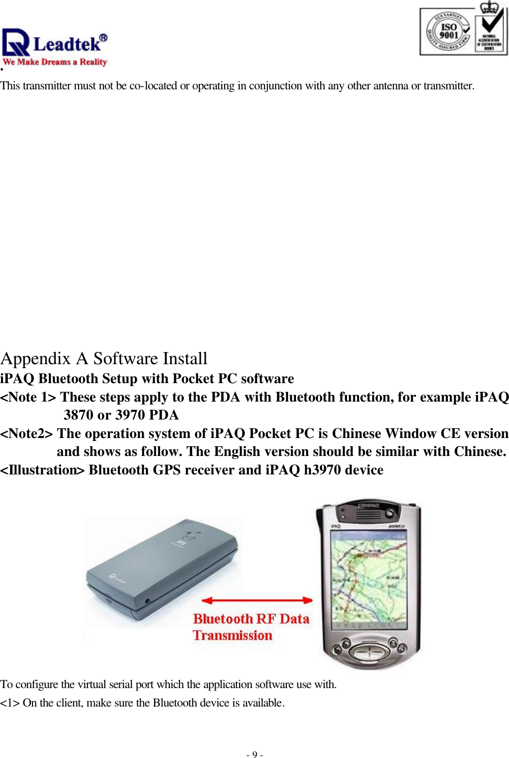                                                                              . -  - 9This transmitter must not be co-located or operating in conjunction with any other antenna or transmitter.               Appendix A Software Install iPAQ Bluetooth Setup with Pocket PC software &lt;Note 1&gt; These steps apply to the PDA with Bluetooth function, for example iPAQ 3870 or 3970 PDA &lt;Note2&gt; The operation system of iPAQ Pocket PC is Chinese Window CE version and shows as follow. The English version should be similar with Chinese. &lt;Illustration&gt; Bluetooth GPS receiver and iPAQ h3970 device   To configure the virtual serial port which the application software use with. &lt;1&gt; On the client, make sure the Bluetooth device is available. 