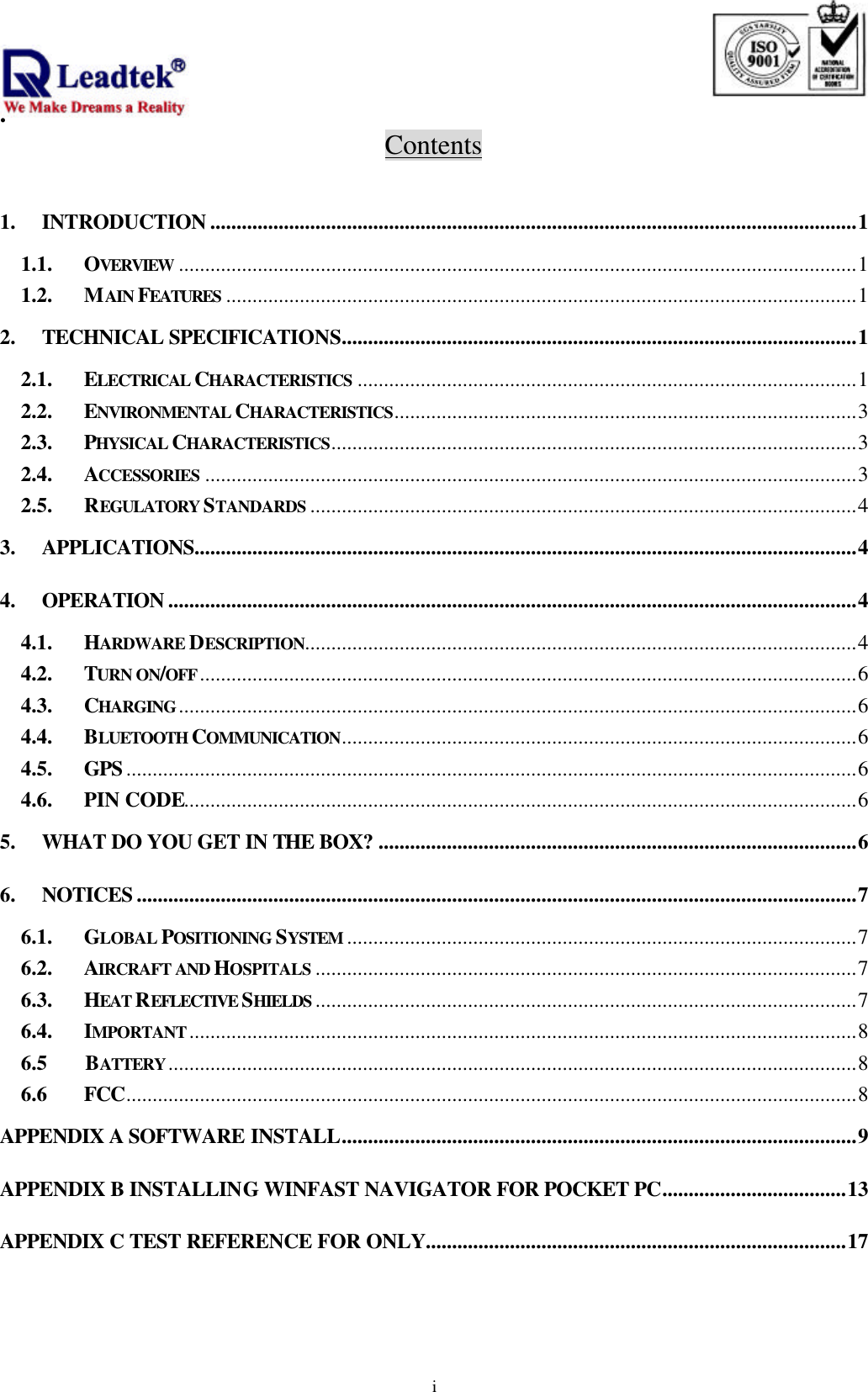                                                                              .  iContents  1. INTRODUCTION ...........................................................................................................................1 1.1. OVERVIEW .................................................................................................................................1 1.2. MAIN FEATURES ........................................................................................................................1 2. TECHNICAL SPECIFICATIONS..................................................................................................1 2.1. ELECTRICAL CHARACTERISTICS ...............................................................................................1 2.2. ENVIRONMENTAL CHARACTERISTICS........................................................................................3 2.3. PHYSICAL CHARACTERISTICS....................................................................................................3 2.4. ACCESSORIES ............................................................................................................................3 2.5. REGULATORY STANDARDS ........................................................................................................4 3. APPLICATIONS..............................................................................................................................4 4. OPERATION ...................................................................................................................................4 4.1. HARDWARE DESCRIPTION.........................................................................................................4 4.2. TURN ON/OFF.............................................................................................................................6 4.3. CHARGING.................................................................................................................................6 4.4. BLUETOOTH COMMUNICATION..................................................................................................6 4.5. GPS ...........................................................................................................................................6 4.6. PIN CODE................................................................................................................................6 5. WHAT DO YOU GET IN THE BOX? ...........................................................................................6 6. NOTICES .........................................................................................................................................7 6.1. GLOBAL POSITIONING SYSTEM .................................................................................................7 6.2. AIRCRAFT AND HOSPITALS .......................................................................................................7 6.3. HEAT REFLECTIVE SHIELDS .......................................................................................................7 6.4. IMPORTANT...............................................................................................................................8 6.5     BATTERY...................................................................................................................................8 6.6    FCC...........................................................................................................................................8 APPENDIX A SOFTWARE INSTALL..................................................................................................9 APPENDIX B INSTALLING WINFAST NAVIGATOR FOR POCKET PC...................................13 APPENDIX C TEST REFERENCE FOR ONLY................................................................................17  