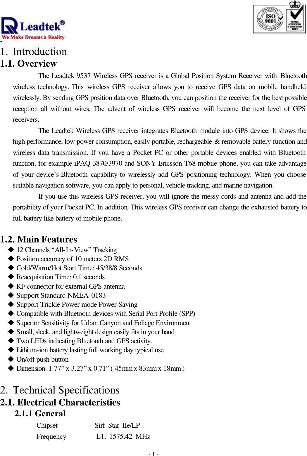                                                                              . -  - 11.  Introduction 1.1. Overview The Leadtek 9537 Wireless GPS receiver is a Global Position System Receiver with  Bluetooth wireless technology. This  wireless GPS receiver allows you to receive GPS data on mobile handheld wirelessly. By sending GPS position data over Bluetooth, you can position the receiver for the best possible reception all without wires. The advent of wireless GPS receiver will become the next level of GPS receivers. The Leadtek Wireless GPS receiver integrates Bluetooth module into GPS device. It shows the high performance, low power consumption, easily portable, rechargeable &amp; removable battery function and wireless data transmission. If you have a Pocket PC or other portable devices enabled with Bluetooth function, for example iPAQ 3870/3970 and SONY Ericsson T68 mobile phone, you can take advantage of your device’s Bluetooth  capability to wirelessly add GPS positioning technology. When you choose suitable navigation software, you can apply to personal, vehicle tracking, and marine navigation.   If you use this wireless GPS receiver, you will ignore the messy cords and antenna and add the portability of your Pocket PC. In addition, This wireless GPS receiver can change the exhausted battery to full battery like battery of mobile phone.  1.2. Main Features u 12 Channels “All-In-View” Tracking u Position accuracy of 10 meters 2D RMS u Cold/Warm/Hot Start Time: 45/38/8 Seconds u Reacquisition Time: 0.1 seconds u RF connector for external GPS antenna u Support Standard NMEA-0183 u Support Trickle Power mode Power Saving u Compatible with Bluetooth devices with Serial Port Profile (SPP) u Superior Sensitivity for Urban Canyon and Foliage Environment u Small, sleek, and lightweight design easily fits in your hand u Two LEDs indicating Bluetooth and GPS activity. u Lithium-ion battery lasting full working day typical use u On/off push button u Dimension: 1.77” x 3.27” x 0.71” ( 45mm x 83mm x 18mm )  2.  Technical Specifications 2.1. Electrical Characteristics 2.1.1 General       Chipset           Sirf Star IIe/LP Frequency         L1, 1575.42 MHz 