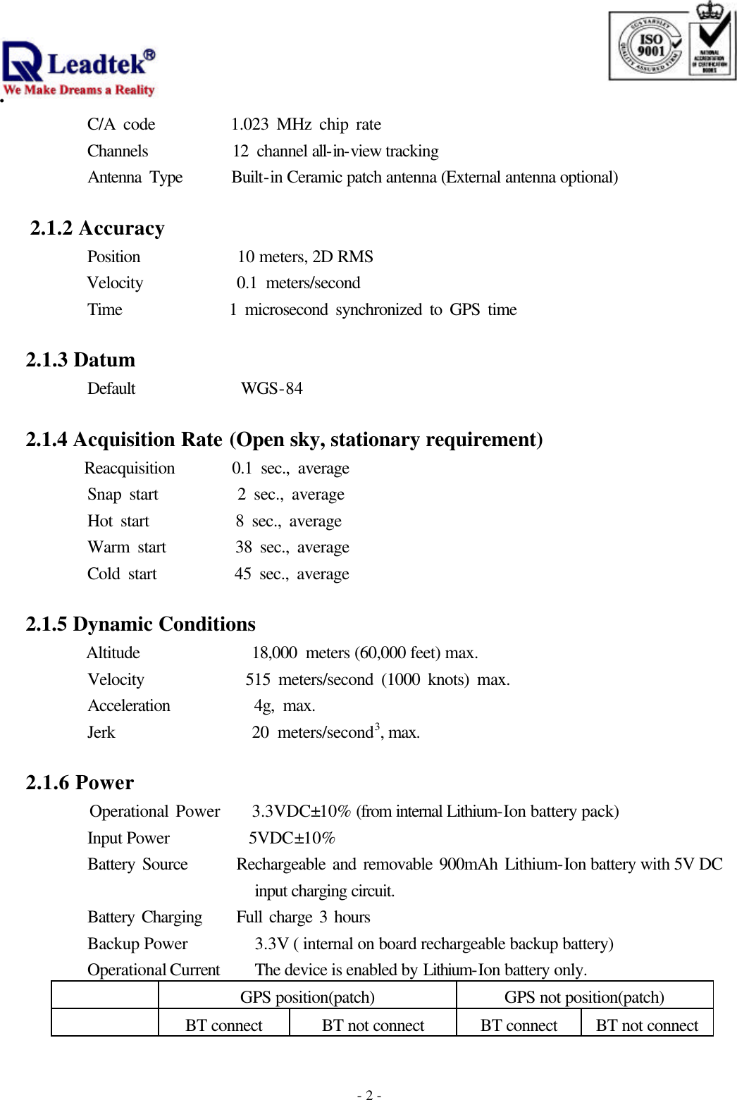                                                                              . -  - 2C/A code          1.023 MHz chip rate Channels          12 channel all-in-view tracking Antenna Type      Built-in Ceramic patch antenna (External antenna optional)  2.1.2 Accuracy   Position           10 meters, 2D RMS    Velocity           0.1 meters/second Time              1 microsecond synchronized to GPS time     2.1.3 Datum           Default            WGS-84                         2.1.4 Acquisition Rate (Open sky, stationary requirement)       Reacquisition       0.1 sec., average Snap start          2 sec., average   Hot start           8 sec., average Warm start         38 sec., average Cold start          45 sec., average     2.1.5 Dynamic Conditions       Altitude             18,000 meters (60,000 feet) max. Velocity             515 meters/second (1000 knots) max. Acceleration          4g, max. Jerk                20 meters/second3, max.     2.1.6 Power      Operational Power    3.3VDC±10% (from internal Lithium-Ion battery pack) Input Power         5VDC±10% Battery Source       Rechargeable and removable 900mAh Lithium-Ion battery with 5V DC input charging circuit. Battery Charging     Full charge 3 hours Backup Power  3.3V ( internal on board rechargeable backup battery) Operational Current    The device is enabled by Lithium-Ion battery only.                      GPS position(patch) GPS not position(patch)  BT connect BT not connect BT connect BT not connect 