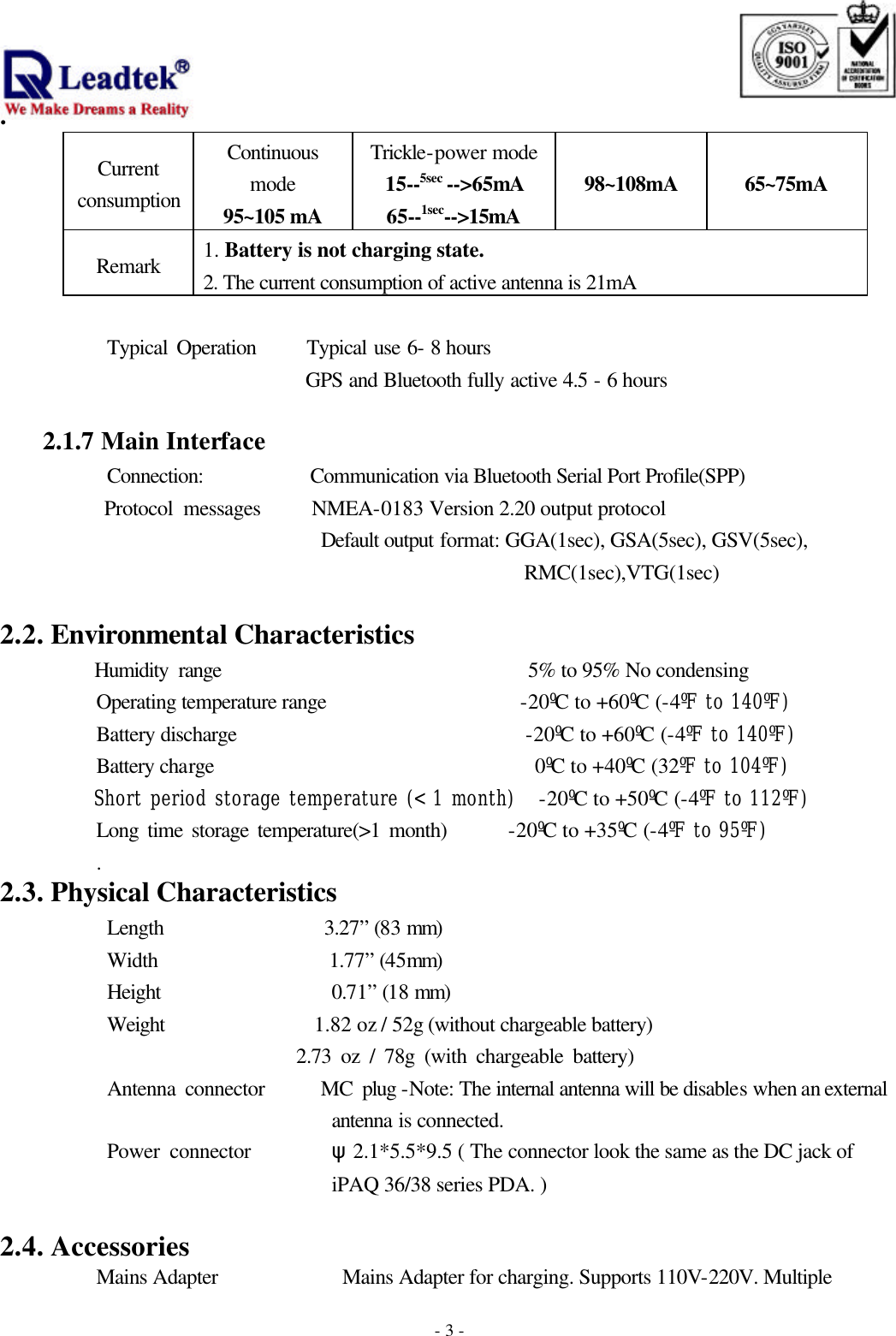                                                                              . -  - 3Current consumption Continuous mode 95~105 mA Trickle-power mode 15--5sec --&gt;65mA 65--1sec--&gt;15mA 98~108mA 65~75mA Remark 1. Battery is not charging state. 2. The current consumption of active antenna is 21mA  Typical Operation    Typical use 6- 8 hours       GPS and Bluetooth fully active 4.5 - 6 hours              2.1.7 Main Interface       Connection:          Communication via Bluetooth Serial Port Profile(SPP)       Protocol messages     NMEA-0183 Version 2.20 output protocol Default output format: GGA(1sec), GSA(5sec), GSV(5sec), RMC(1sec),VTG(1sec)                  2.2. Environmental Characteristics      Humidity range                             5% to 95% No condensing  Operating temperature range                  -20ºC to +60ºC (-4ºF to 140ºF)  Battery discharge                           -20ºC to +60ºC (-4ºF to 140ºF)  Battery charge                              0ºC to +40ºC (32ºF to 104ºF)  Short period storage temperature (&lt; 1 month)   -20ºC to +50ºC (-4ºF to 112ºF) Long time storage temperature(&gt;1 month)       -20ºC to +35ºC (-4ºF to 95ºF) .                                           2.3. Physical Characteristics       Length               3.27” (83 mm) Width                1.77” (45mm) Height                0.71” (18 mm) Weight              1.82 oz / 52g (without chargeable battery)                     2.73 oz / 78g (with chargeable battery) Antenna connector      MC plug -Note: The internal antenna will be disables when an external antenna is connected. Power connector        ψ2.1*5.5*9.5 ( The connector look the same as the DC jack of iPAQ 36/38 series PDA. )  2.4. Accessories Mains Adapter         Mains Adapter for charging. Supports 110V-220V. Multiple   