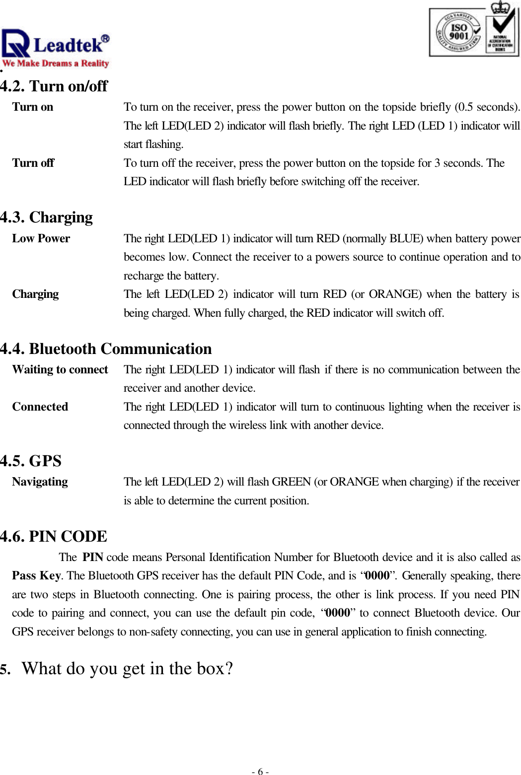                                                                              . -  - 64.2. Turn on/off Turn on To turn on the receiver, press the power button on the topside briefly (0.5 seconds). The left LED(LED 2) indicator will flash briefly. The right LED (LED 1) indicator will start flashing. Turn off To turn off the receiver, press the power button on the topside for 3 seconds. The LED indicator will flash briefly before switching off the receiver.  4.3. Charging Low Power The right LED(LED 1) indicator will turn RED (normally BLUE) when battery power becomes low. Connect the receiver to a powers source to continue operation and to recharge the battery. Charging The left LED(LED 2) indicator will turn RED (or ORANGE) when the battery is being charged. When fully charged, the RED indicator will switch off.  4.4. Bluetooth Communication Waiting to connect The right LED(LED 1) indicator will flash if there is no communication between the receiver and another device.   Connected The right LED(LED 1) indicator will turn to continuous lighting when the receiver is connected through the wireless link with another device.  4.5. GPS Navigating The left LED(LED 2) will flash GREEN (or ORANGE when charging) if the receiver is able to determine the current position.  4.6. PIN CODE         The PIN code means Personal Identification Number for Bluetooth device and it is also called as Pass Key. The Bluetooth GPS receiver has the default PIN Code, and is “0000”. Generally speaking, there are two steps in Bluetooth connecting. One is pairing process, the other is link process. If you need PIN code to pairing and connect, you can use the default pin code, “0000” to connect Bluetooth device. Our GPS receiver belongs to non-safety connecting, you can use in general application to finish connecting.  5. What do you get in the box?    
